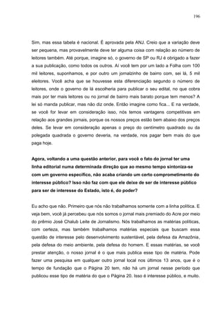 196




Sim, mas essa tabela é nacional. É aprovada pela ANJ. Creio que a variação deve
ser pequena, mas provavelmente deve ter alguma coisa com relação ao número de
leitores também. Até porque, imagine só, o governo de SP ou RJ é obrigado a fazer
a sua publicação, como todos os outros. Aí você tem por um lado a Folha com 100
mil leitores, suponhamos, e por outro um jornalzinho de bairro com, sei lá, 5 mil
eleitores. Você acha que se houvesse esta diferenciação segundo o número de
leitores, onde o governo de lá escolheria para publicar o seu edital, no que cobra
mais por ter mais leitores ou no jornal de bairro mais barato porque tem menos? A
lei só manda publicar, mas não diz onde. Então imagine como fica... E na verdade,
se você for levar em consideração isso, nós temos vantagens competitivas em
relação aos grandes jornais, porque os nossos preços estão bem abaixo dos preços
deles. Se levar em consideração apenas o preço do centímetro quadrado ou da
polegada quadrada o governo deveria, na verdade, nos pagar bem mais do que
paga hoje.


Agora, voltando a uma questão anterior, para você o fato do jornal ter uma
linha editorial numa determinada direção que ao mesmo tempo sintoniza-se
com um governo específico, não acaba criando um certo comprometimento do
interesse público? Isso não faz com que ele deixe de ser de interesse público
para ser de interesse do Estado, isto é, do poder?


Eu acho que não. Primeiro que nós não trabalhamos somente com a linha política. E
veja bem, você já percebeu que nós somos o jornal mais premiado do Acre por meio
do prêmio José Chalub Leite de Jornalismo. Nós trabalhamos as matérias políticas,
com certeza, mas também trabalhamos matérias especiais que buscam essa
questão de interesse pelo desenvolvimento sustentável, pela defesa da Amazônia,
pela defesa do meio ambiente, pela defesa do homem. E essas matérias, se você
prestar atenção, o nosso jornal é o que mais publica esse tipo de matéria. Pode
fazer uma pesquisa em qualquer outro jornal local nos últimos 13 anos, que é o
tempo de fundação que o Página 20 tem, não há um jornal nesse período que
publicou esse tipo de matéria do que o Página 20. Isso é interesse público, e muito.
 