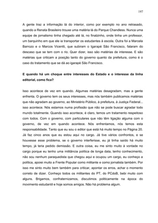197



A gente traz a informação lá do interior, como por exemplo no ano retrasado,
quando a Renata Brasileiro trouxe uma matéria lá do Parque Chandless. Nunca uma
equipe de jornalismo tinha chegado até lá, no finalzinho, onde tinha um professor,
um barquinho em que ele ia transportar os estudantes ä escola. Outra foi a Marcela
Barrozo e o Marcos Vicentti, que subiram o Igarapé São Francisco, falaram do
descaso que se tem com o rio. Quer dizer, isso são matérias de interesse. E são
matérias que criticam a posição tanto do governo quanto da prefeitura, como é o
caso do tratamento que se dá ao igarapé São Francisco.


E quando há um choque entre interesses do Estado e o interesse da linha
editorial, como fica?


Isso acontece de vez em quando. Algumas matérias desagradam, mas a gente
enfrenta. O governo tem os seus interesses, mas nós também publicamos matérias
que não agradam ao governo, ao Ministério Público, à prefeitura, à Justiça Federal...
isso acontece. Nós estamos numa profissão que não se pode buscar agradar todo
mundo totalmente. Quando isso acontece, é claro, temos um tratamento respeitoso
com todos. Com o governo, com particulares que não têm ligação alguma com o
governo, de vez em quando acontece. Nós enfrentamos, nós temos esta
responsabilidade. Tanto que eu sou o editor que está há muito tempo no Página 20.
Já faz cinco anos que eu estou aqui no cargo. Já tive vários confrontos, e se
houvesse esse problema, se o governo interferisse, eu já tinha saído há muito
tempo, já teria pedido demissão. E outra coisa, eu me sinto muito à vontade no
cargo porque eu tenho uma militância política de longa data, tenho conhecimento,
não sou nenhum paraquedista que chegou aqui e ocupou um cargo, eu conheço a
política, apoiei muito a Frente Popular como militante e como jornalista também. Por
isso me sinto muito bem também para criticar, apontar os erros, achar o momento
correto de dizer. Conheço todos os militantes do PT, do PCdoB, bebi muito com
alguns. Brigamos, confraternizamos, discutimos politicamente na época do
movimento estudantil e hoje somos amigos. Não há problema algum.
 