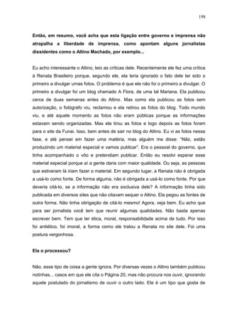 198



Então, em resumo, você acha que esta ligação entre governo e imprensa não
atrapalha a liberdade de imprensa, como apontam alguns jornalistas
dissidentes como o Altino Machado, por exemplo...


Eu acho interessante o Altino, leio as críticas dele. Recentemente ele fez uma crítica
à Renata Brasileiro porque, segundo ele, ela teria ignorado o fato dele ter sido o
primeiro a divulgar umas fotos. O problema é que ele não foi o primeiro a divulgar. O
primeiro a divulgar foi um blog chamado A Flora, de uma tal Mariana. Ela publicou
cerca de duas semanas antes do Altino. Mas como ela publicou as fotos sem
autorização, o fotógrafo viu, reclamou e ela retirou as fotos do blog. Todo mundo
viu, e até aquele momento as fotos não eram públicas porque as informações
estavam sendo organizadas. Mas ela tirou as fotos e logo depois as fotos foram
para o site da Funai. Isso, bem antes de sair no blog do Altino. Eu vi as fotos nessa
fase, e até pensei em fazer uma matéria, mas alguém me disse: “Não, estão
produzindo um material especial e vamos publicar”. Era o pessoal do governo, que
tinha acompanhado o vôo e pretendiam publicar. Então eu resolvi esperar esse
material especial porque aí a gente daria com maior qualidade. Ou seja, as pessoas
que estiveram lá iriam fazer o material. Em segundo lugar, a Renata não é obrigada
a usá-lo como fonte. De forma alguma, não é obrigada a usá-lo como fonte. Por que
deveria citá-lo, se a informação não era exclusiva dele? A informação tinha sido
publicada em diversos sites que não citavam sequer o Altino. Ela pegou as fontes de
outra forma. Não tinha obrigação de citá-lo mesmo! Agora, veja bem. Eu acho que
para ser jornalista você tem que reunir algumas qualidades. Não basta apenas
escrever bem. Tem que ter ética, moral, responsabilidade acima de tudo. Por isso
foi antiético, foi imoral, a forma como ele tratou a Renata no site dele. Foi uma
postura vergonhosa.


Ela o processou?


Não, esse tipo de coisa a gente ignora. Por diversas vezes o Altino também publicou
notinhas... casos em que ele cita o Página 20, mas não procura nos ouvir, ignorando
aquele postulado do jornalismo de ouvir o outro lado. Ele é um tipo que gosta de
 