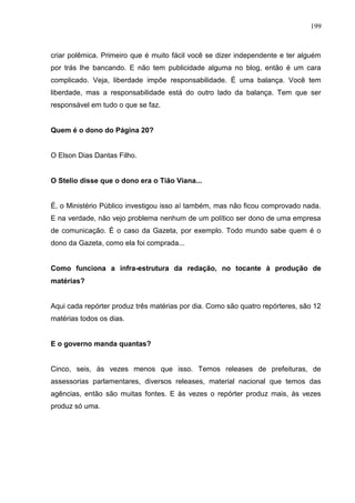 199



criar polêmica. Primeiro que é muito fácil você se dizer independente e ter alguém
por trás lhe bancando. E não tem publicidade alguma no blog, então é um cara
complicado. Veja, liberdade impõe responsabilidade. É uma balança. Você tem
liberdade, mas a responsabilidade está do outro lado da balança. Tem que ser
responsável em tudo o que se faz.


Quem é o dono do Página 20?


O Elson Dias Dantas Filho.


O Stelio disse que o dono era o Tião Viana...


É, o Ministério Público investigou isso aí também, mas não ficou comprovado nada.
E na verdade, não vejo problema nenhum de um político ser dono de uma empresa
de comunicação. É o caso da Gazeta, por exemplo. Todo mundo sabe quem é o
dono da Gazeta, como ela foi comprada...


Como funciona a infra-estrutura da redação, no tocante à produção de
matérias?


Aqui cada repórter produz três matérias por dia. Como são quatro repórteres, são 12
matérias todos os dias.


E o governo manda quantas?


Cinco, seis, às vezes menos que isso. Temos releases de prefeituras, de
assessorias parlamentares, diversos releases, material nacional que temos das
agências, então são muitas fontes. E às vezes o repórter produz mais, às vezes
produz só uma.
 
