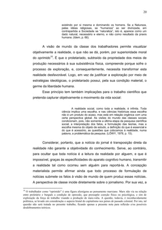 20


                                   existindo por si mesma e dominando os            homens. Se a Natureza,
                                   pelas idéias religiosas, se “humaniza”           ao ser divinizada, em
                                   contrapartida a Sociedade se “naturaliza”,      isto é, aparece como um
                                   dado natural, necessário e eterno, e não        como resultado da praxis
                                   humana. (Idem, p. 66).


                 A visão de mundo da classe dos trabalhadores permite visualizar
        objetivamente a realidade, o que não se dá, porém, por superioridade moral
        do oprimido10. É que o proletariado, subtraído da propriedade dos meios de
        produção necessários à sua subsistência física, compreende porque sofre o
        processo de exploração, e, consequentemente, necessita transformar esta
        realidade desfavorável. Logo, em vez de justificar a exploração por meio de
        estratégias ideológicas, o proletariado possui, pela sua condição material, o
        germe da liberdade humana.
                 Esse princípio tem também implicações para o trabalho científico que
        pretenda capturar objetivamente o movimento da vida social:


                                           A realidade social, como toda a realidade, é infinita. Toda
                                   ciência implica uma escolha, e nas ciências históricas essa escolha
                                   não é um produto do acaso, mas está em relação orgânica com uma
                                   certa perspectiva global. As visões do mundo das classes sociais
                                   condicionam, pois, não somente a última etapa da pesquisa científica
                                   social, a interpretação dos fatos, a formulação das teorias, mas a
                                   escolha mesma do objeto de estudo, a definição do que é essencial e
                                   do que é acessório, as questões que colocamos à realidade, numa
                                   palavra, a problemática da pesquisa. (LÖWY, 1978, p. 15).


                 Considerar, portanto, que a notícia do jornal é transposição direta da
        realidade não garante a objetividade do conhecimento. Serve, ao contrário,
        para ocultar que toda notícia é a leitura da realidade por alguem, e que é
        impossível, graças às especificidades do aparato cognitivo humano, transmitir
        a realidade tal como ocorreu sem alguém para reportá-la. A concepção
        materialista permite afirmar ainda que todo processo de formulação de
        notícias submete os fatos à visão de mundo de quem produz essas notícias.
        A perspectiva de classe incide diretamente sobre o jornalismo. Por sua vez, a

10
  O trabalhador como “oprimido” é uma figura alienígena ao pensamento marxiano. Marx não via na relação
entre proletário e burguês a condição de opressão, que pressupõe coerção física ou psicológica, e sim de
exploração da força de trabalho visando a produção de mais-valia. A questão, todavia, é reconhecidamente
polêmica, se levado em consideração o aspecto brutal do capitalismo nos países de passado colonial. Por isto, tal
questão não será tratada no presente trabalho, ficando apenas a presente nota para reflexão e/ou possíveis
desdobramentos teóricos.
 