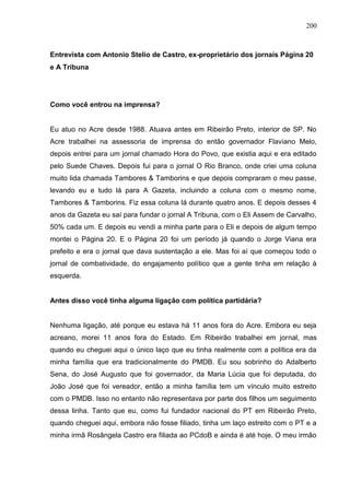 200



Entrevista com Antonio Stelio de Castro, ex-proprietário dos jornais Página 20
e A Tribuna




Como você entrou na imprensa?


Eu atuo no Acre desde 1988. Atuava antes em Ribeirão Preto, interior de SP. No
Acre trabalhei na assessoria de imprensa do então governador Flaviano Melo,
depois entrei para um jornal chamado Hora do Povo, que existia aqui e era editado
pelo Suede Chaves. Depois fui para o jornal O Rio Branco, onde criei uma coluna
muito lida chamada Tambores & Tamborins e que depois compraram o meu passe,
levando eu e tudo lá para A Gazeta, incluindo a coluna com o mesmo nome,
Tambores & Tamborins. Fiz essa coluna lá durante quatro anos. E depois desses 4
anos da Gazeta eu saí para fundar o jornal A Tribuna, com o Eli Assem de Carvalho,
50% cada um. E depois eu vendi a minha parte para o Eli e depois de algum tempo
montei o Página 20. E o Página 20 foi um período já quando o Jorge Viana era
prefeito e era o jornal que dava sustentação a ele. Mas foi aí que começou todo o
jornal de combatividade, do engajamento político que a gente tinha em relação à
esquerda.


Antes disso você tinha alguma ligação com política partidária?


Nenhuma ligação, até porque eu estava há 11 anos fora do Acre. Embora eu seja
acreano, morei 11 anos fora do Estado. Em Ribeirão trabalhei em jornal, mas
quando eu cheguei aqui o único laço que eu tinha realmente com a política era da
minha família que era tradicionalmente do PMDB. Eu sou sobrinho do Adalberto
Sena, do José Augusto que foi governador, da Maria Lúcia que foi deputada, do
João José que foi vereador, então a minha família tem um vínculo muito estreito
com o PMDB. Isso no entanto não representava por parte dos filhos um seguimento
dessa linha. Tanto que eu, como fui fundador nacional do PT em Ribeirão Preto,
quando cheguei aqui, embora não fosse filiado, tinha um laço estreito com o PT e a
minha irmã Rosângela Castro era filiada ao PCdoB e ainda é até hoje. O meu irmão
 
