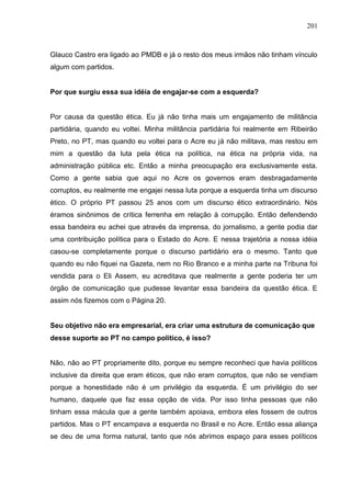 201



Glauco Castro era ligado ao PMDB e já o resto dos meus irmãos não tinham vínculo
algum com partidos.


Por que surgiu essa sua idéia de engajar-se com a esquerda?


Por causa da questão ética. Eu já não tinha mais um engajamento de militância
partidária, quando eu voltei. Minha militância partidária foi realmente em Ribeirão
Preto, no PT, mas quando eu voltei para o Acre eu já não militava, mas restou em
mim a questão da luta pela ética na política, na ética na própria vida, na
administração pública etc. Então a minha preocupação era exclusivamente esta.
Como a gente sabia que aqui no Acre os governos eram desbragadamente
corruptos, eu realmente me engajei nessa luta porque a esquerda tinha um discurso
ético. O próprio PT passou 25 anos com um discurso ético extraordinário. Nós
éramos sinônimos de crítica ferrenha em relação à corrupção. Então defendendo
essa bandeira eu achei que através da imprensa, do jornalismo, a gente podia dar
uma contribuição política para o Estado do Acre. E nessa trajetória a nossa idéia
casou-se completamente porque o discurso partidário era o mesmo. Tanto que
quando eu não fiquei na Gazeta, nem no Rio Branco e a minha parte na Tribuna foi
vendida para o Eli Assem, eu acreditava que realmente a gente poderia ter um
órgão de comunicação que pudesse levantar essa bandeira da questão ética. E
assim nós fizemos com o Página 20.


Seu objetivo não era empresarial, era criar uma estrutura de comunicação que
desse suporte ao PT no campo político, é isso?


Não, não ao PT propriamente dito, porque eu sempre reconheci que havia políticos
inclusive da direita que eram éticos, que não eram corruptos, que não se vendiam
porque a honestidade não é um privilégio da esquerda. É um privilégio do ser
humano, daquele que faz essa opção de vida. Por isso tinha pessoas que não
tinham essa mácula que a gente também apoiava, embora eles fossem de outros
partidos. Mas o PT encampava a esquerda no Brasil e no Acre. Então essa aliança
se deu de uma forma natural, tanto que nós abrimos espaço para esses políticos
 