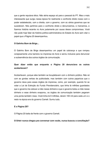 202



que a gente reputava ético. Não abria espaço só para o pessoal do PT. Mas o mais
interessante que surgiu nessa época foi realmente o confronto direto nosso com o
poder estabelecido, com a direita, com o governo, com os vários governos que se
sucederam. Nós partimos para o confronto direto e denunciamos, e marcamos, e
fizemos história recente no Acre justamente por causa desse compromisso. Você
não pode hoje falar da história político-administrativa do Estado do Acre sem citar o
papel que o Página 20 desempenhou.


O Galinho Bom de Briga...


O Galinho Bom de Briga desempenhou um papel de cobrança e que rompeu
corajosamente uma barreira na imprensa do Acre e serviu inclusive para denunciar
a subserviência dos outros órgãos de comunicação.


Quer dizer então que enquanto o Página 20 denunciava os outros
acobertavam?


Acobertavam, porque eles também se locupletavam com o dinheiro público. Não só
com as gordas verbas de publicidade, mas também com outros paparicos que o
governo dava para esses órgãos de imprensa, como, por exemplo, quando foi se
votar a Lei de Extinção do Fundo Previdenciário, que tinha lá milhões guardados
que o governo iria colocar a mão nesse dinheiro e que o governo botou a mão nesse
dinheiro e esse dinheiro evaporou, os órgãos de comunicação também pegaram
uma ponta também nisso. Você tinha lá 8 milhões, deram 100 mil para cada um e o
resto na época era do governo Cameli. Sumiu tudo.


E o Página 20?


O Página 20 batia de frente com o governo Cameli.


O Orleir nunca chegou pra conversar com vocês, nunca buscou a conciliação?
 