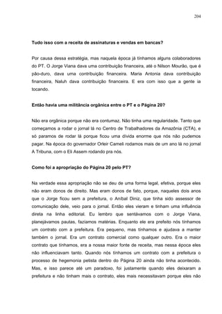 204




Tudo isso com a receita de assinaturas e vendas em bancas?


Por causa dessa estratégia, mas naquela época já tínhamos alguns colaboradores
do PT. O Jorge Viana dava uma contribuição financeira, até o Nilson Mourão, que é
pão-duro, dava uma contribuição financeira. Maria Antonia dava contribuição
financeira, Naluh dava contribuição financeira. E era com isso que a gente ia
tocando.


Então havia uma militância orgânica entre o PT e o Página 20?


Não era orgânica porque não era contumaz. Não tinha uma regularidade. Tanto que
começamos a rodar o jornal lá no Centro de Trabalhadores da Amazônia (CTA), e
só paramos de rodar lá porque ficou uma dívida enorme que nós não pudemos
pagar. Na época do governador Orleir Cameli rodamos mais de um ano lá no jornal
A Tribuna, com o Eli Assem rodando pra nós.


Como foi a apropriação do Página 20 pelo PT?


Na verdade essa apropriação não se deu de uma forma legal, efetiva, porque eles
não eram donos de direito. Mas eram donos de fato, porque, naqueles dois anos
que o Jorge ficou sem a prefeitura, o Aníbal Diniz, que tinha sido assessor de
comunicação dele, veio para o jornal. Então eles vieram e tinham uma influência
direta na linha editorial. Eu lembro que sentávamos com o Jorge Viana,
planejávamos pautas, fazíamos matérias. Enquanto ele era prefeito nós tínhamos
um contrato com a prefeitura. Era pequeno, mas tínhamos e ajudava a manter
também o jornal. Era um contrato comercial como qualquer outro. Era o maior
contrato que tínhamos, era a nossa maior fonte de receita, mas nessa época eles
não influenciavam tanto. Quando nós tínhamos um contrato com a prefeitura o
processo de hegemonia petista dentro do Página 20 ainda não tinha acontecido.
Mas, e isso parece até um paradoxo, foi justamente quando eles deixaram a
prefeitura e não tinham mais o contrato, eles mais necessitavam porque eles não
 