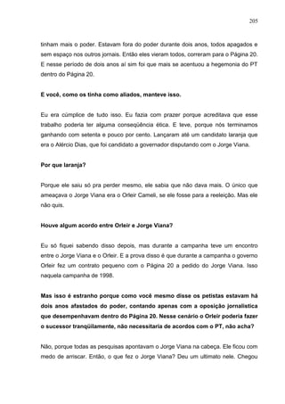 205



tinham mais o poder. Estavam fora do poder durante dois anos, todos apagados e
sem espaço nos outros jornais. Então eles vieram todos, correram para o Página 20.
E nesse período de dois anos aí sim foi que mais se acentuou a hegemonia do PT
dentro do Página 20.


E você, como os tinha como aliados, manteve isso.


Eu era cúmplice de tudo isso. Eu fazia com prazer porque acreditava que esse
trabalho poderia ter alguma conseqüência ética. E teve, porque nós terminamos
ganhando com setenta e pouco por cento. Lançaram até um candidato laranja que
era o Alércio Dias, que foi candidato a governador disputando com o Jorge Viana.


Por que laranja?


Porque ele saiu só pra perder mesmo, ele sabia que não dava mais. O único que
ameaçava o Jorge Viana era o Orleir Cameli, se ele fosse para a reeleição. Mas ele
não quis.


Houve algum acordo entre Orleir e Jorge Viana?


Eu só fiquei sabendo disso depois, mas durante a campanha teve um encontro
entre o Jorge Viana e o Orleir. E a prova disso é que durante a campanha o governo
Orleir fez um contrato pequeno com o Página 20 a pedido do Jorge Viana. Isso
naquela campanha de 1998.


Mas isso é estranho porque como você mesmo disse os petistas estavam há
dois anos afastados do poder, contando apenas com a oposição jornalística
que desempenhavam dentro do Página 20. Nesse cenário o Orleir poderia fazer
o sucessor tranqüilamente, não necessitaria de acordos com o PT, não acha?


Não, porque todas as pesquisas apontavam o Jorge Viana na cabeça. Ele ficou com
medo de arriscar. Então, o que fez o Jorge Viana? Deu um ultimato nele. Chegou
 