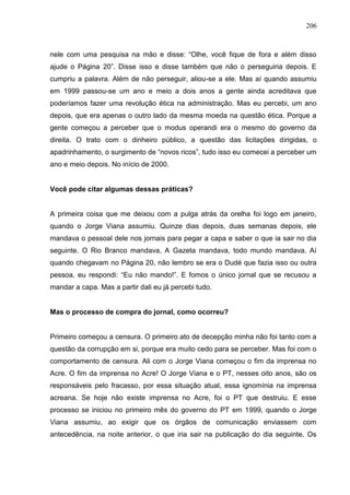 206



nele com uma pesquisa na mão e disse: “Olhe, você fique de fora e além disso
ajude o Página 20”. Disse isso e disse também que não o perseguiria depois. E
cumpriu a palavra. Além de não perseguir, aliou-se a ele. Mas aí quando assumiu
em 1999 passou-se um ano e meio a dois anos a gente ainda acreditava que
poderíamos fazer uma revolução ética na administração. Mas eu percebi, um ano
depois, que era apenas o outro lado da mesma moeda na questão ética. Porque a
gente começou a perceber que o modus operandi era o mesmo do governo da
direita. O trato com o dinheiro público, a questão das licitações dirigidas, o
apadrinhamento, o surgimento de “novos ricos”, tudo isso eu comecei a perceber um
ano e meio depois. No início de 2000.


Você pode citar algumas dessas práticas?


A primeira coisa que me deixou com a pulga atrás da orelha foi logo em janeiro,
quando o Jorge Viana assumiu. Quinze dias depois, duas semanas depois, ele
mandava o pessoal dele nos jornais para pegar a capa e saber o que ia sair no dia
seguinte. O Rio Branco mandava, A Gazeta mandava, todo mundo mandava. Aí
quando chegavam no Página 20, não lembro se era o Dudé que fazia isso ou outra
pessoa, eu respondi: “Eu não mando!”. E fomos o único jornal que se recusou a
mandar a capa. Mas a partir dali eu já percebi tudo.


Mas o processo de compra do jornal, como ocorreu?


Primeiro começou a censura. O primeiro ato de decepção minha não foi tanto com a
questão da corrupção em si, porque era muito cedo para se perceber. Mas foi com o
comportamento de censura. Ali com o Jorge Viana começou o fim da imprensa no
Acre. O fim da imprensa no Acre! O Jorge Viana e o PT, nesses oito anos, são os
responsáveis pelo fracasso, por essa situação atual, essa ignomínia na imprensa
acreana. Se hoje não existe imprensa no Acre, foi o PT que destruiu. E esse
processo se iniciou no primeiro mês do governo do PT em 1999, quando o Jorge
Viana assumiu, ao exigir que os órgãos de comunicação enviassem com
antecedência, na noite anterior, o que iria sair na publicação do dia seguinte. Os
 