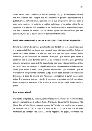 207



outros jornais, como cordeirinhos, fizeram esse tipo de jogo. Eu me neguei a isso e
nós não fizemos isso. Porque nós até apoiamos o governo ideologicamente e
publicávamos, participávamos, fazíamos tudo o que era possível para dar apoio a
esse novo projeto. No entanto, a prática autoritária e centralista deles foi se
revelando aos poucos. Nós percebemos isso e daí eu comecei a perceber também
que ele já estava se aliando com os outros órgãos de comunicação que eles
combatiam, que ele já estava se dando bem com Orleir Cameli.


Então essa sua descoberta sobre o acordo com o Orleir Cameli foi posterior?


Sim, foi a posteriori. Eu percebi que ele estava se dando bem com o governo porque
o próprio Aníbal Diniz na época veio me pedir para não bater no Orleir. Antes me
pedia para bater, depois que assumiu me pedia pra não bater porque tinham
interesse, já vislumbravam as eleições municipais que tinham pela frente e
contavam com o apoio do Orleir Cameli. Aí eu comecei a perceber gente ganhando
dinheiro, comprando carro, já tinha os pasteiros, que todos nós combatíamos antes,
se dando bem no governo, o próprio governador intercedendo e dando grandes
obras para Orleir Cameli, para grandes empresários que sabíamos que se
locupletavam nos governos anteriores. Surgiu o caso boca-de-lobo na Secretaria de
Educação, o caso do cimento em Tarauacá e começaram a surgir esses casos
todos. E a censura forte em relação à imprensa, uma coisa horrível. Jornalistas
eram perseguidos, demitidos. E foi então que eu me decepcionei e resolvi vender o
jornal.


Para o Jorge Viana?


O jornal foi comprado, eu acredito, com dinheiro público. Porque ele foi intermediado
por um empresário que é testa-de-ferro e financiador da campanha do senador Tião
Viana. Era o Pedro Neves, que era gerente da Takeda, que montou uma empresa
de cimento com o Tião e hoje é o dono da TV 5. E que é um dos alicerces
financeiros do senador Tião Viana. O Pedro negociou, me pagou, o dinheiro veio
 
