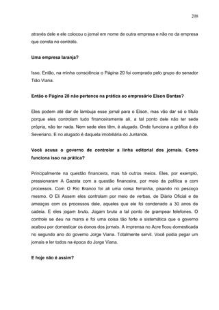 208



através dele e ele colocou o jornal em nome de outra empresa e não no da empresa
que consta no contrato.


Uma empresa laranja?


Isso. Então, na minha consciência o Página 20 foi comprado pelo grupo do senador
Tião Viana.


Então o Página 20 não pertence na prática ao empresário Elson Dantas?


Eles podem até dar de lambuja esse jornal para o Elson, mas vão dar só o título
porque eles controlam tudo financeiramente ali, a tal ponto dele não ter sede
própria, não ter nada. Nem sede eles têm, é alugado. Onde funciona a gráfica é do
Severiano. E no alugado é daquela imobiliária do Jurilande.


Você acusa o governo de controlar a linha editorial dos jornais. Como
funciona isso na prática?


Principalmente na questão financeira, mas há outros meios. Eles, por exemplo,
pressionaram A Gazeta com a questão financeira, por meio da política e com
processos. Com O Rio Branco foi ali uma coisa ferranha, pisando no pescoço
mesmo. O Eli Assem eles controlam por meio de verbas, de Diário Oficial e de
ameaças com os processos dele, aqueles que ele foi condenado a 30 anos de
cadeia. E eles jogam bruto. Jogam bruto a tal ponto de grampear telefones. O
controle se deu na marra e foi uma coisa tão forte e sistemática que o governo
acabou por domesticar os donos dos jornais. A imprensa no Acre ficou domesticada
no segundo ano do governo Jorge Viana. Totalmente servil. Você podia pegar um
jornais e ler todos na época do Jorge Viana.


E hoje não é assim?
 