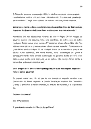 209



O Binho não tem essa preocupação. O Binho não fica mandando colocar matéria,
mandando tirar matéria, criticando isso, criticando aquilo. O problema é que eles já
estão viciados. O Jorge Viana colocou um vício no DNA dos jornais acreanos.


Lembro que numa certa época vinham matérias prontas direto da Secretaria de
Imprensa do Governo do Estado. Isso aconteceu na sua época também?


Aconteceu sim, nós recebíamos material. Só que o Página 20 em relação ao
governo, quando ele assumiu, tinha uma coerência. Os outros não, os outros
mudaram. Todos os que eram contra o PT passaram a ficar a favor. Nós, não. Nós
lutamos para colocar o grupo no poder e lutamos para sustentar. Então durante o
governo eu isento o Página 20 de qualquer crítica de subserviência porque ele
estava numa coerência, ele vinha lutando, dava sustentação ao grupo e
conseqüentemente daria também sustentação no governo. Então ele dava esse
apoio porque existia uma coerência. Já os outros, não, sempre foram contra a
esquerda e se tornaram depois a favor.


Você chegou a ser ameaçado ou perseguido por suas declarações depois de
romper com o governo?


Eu paguei muito caro, não só por ter me tornado o segundo jornalista mais
processado do Brasil, segundo a própria Federação Nacional dos Jornalistas
(Fenaj). O primeiro é o Hélio Fernandes, da Tribuna da Imprensa, e o segundo sou
eu.


Quantos processos?


São 117 processos.


E quantos desses são do PT e do Jorge Viana?
 