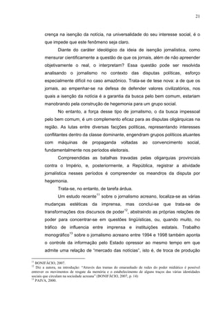 21



        crença na isenção da notícia, na universalidade do seu interesse social, é o
        que impede que este fenômeno seja claro.
                Diante do caráter ideológico da ideia de isenção jornalística, como
        mensurar cientificamente a questão de que os jornais, além de não apreender
        objetivamente o real, o interpretam? Essa questão pode ser resolvida
        analisando o jornalismo no contexto das disputas políticas, esforço
        especialmente difícil no caso amazônico. Trata-se de tese nova: a de que os
        jornais, ao empenhar-se na defesa de defender valores civilizatórios, nos
        quais a isenção da notícia é a garantia da busca pelo bem comum, estariam
        manobrando pela construção de hegemonia para um grupo social.
                No entanto, a força desse tipo de jornalismo, o da busca impessoal
        pelo bem comum, é um complemento eficaz para as disputas oligárquicas na
        região. As lutas entre diversas facções políticas, representando interesses
        conflitantes dentro da classe dominante, engendram grupos políticos atuantes
        com     máquinas       de    propaganda        voltadas     ao    convencimento         social,
        fundamentalmente nos períodos eleitorais.
                Compreendidas as batalhas travadas pelas oligarquias provinciais
        contra o Império, e, posteriormente, a República, registrar a atividade
        jornalística nesses períodos é compreender os meandros da disputa por
        hegemonia.
                Trata-se, no entanto, de tarefa árdua.
                Um estudo recente11 sobre o jornalismo acreano, localiza-se as várias
        mudanças       estéticas     da    imprensa,      mas     conclui-se     que    trata-se    de
                                                         12
        transformações dos discursos de poder , abstraindo as próprias relações de
        poder para concentrar-se em questões lingüísticas, ou, quando muito, no
        tráfico de influencia entre imprensa e instituições estatais. Trabalho
        monográfico13 sobre o jornalismo acreano entre 1994 e 1998 também aponta
        o controle da informação pelo Estado opressor ao mesmo tempo em que
        admite uma relação de “mercado das notícias”, isto é, de troca de produção

11
   BONIFÁCIO, 2007.
12
   Diz a autora, na introdução: “Através das tramas do emaranhado de redes do poder midiático é possível
entrever os movimentos de resgate da memória e o estabelecimento de alguns traços das várias identidades
sociais que circulam na sociedade acreana” (BONIFÁCIO, 2007, p. 14)
13
   PAIVA, 2000.
 