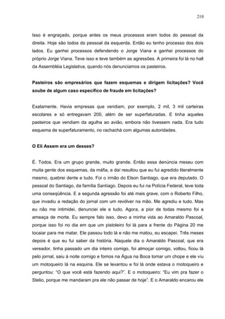 210



Isso é engraçado, porque antes os meus processos eram todos do pessoal da
direita. Hoje são todos do pessoal da esquerda. Então eu tenho processo dos dois
lados. Eu ganhei processos defendendo o Jorge Viana e ganhei processos do
próprio Jorge Viana. Teve isso e teve também as agressões. A primeira foi lá no hall
da Assembléia Legislativa, quando nós denunciamos os pasteiros.


Pasteiros são empresários que fazem esquemas e dirigem licitações? Você
soube de algum caso específico de fraude em licitações?


Exatamente. Havia empresas que vendiam, por exemplo, 2 mil, 3 mil carteiras
escolares e só entregavam 200, além de ser superfaturadas. E tinha aqueles
pasteiros que vendiam da agulha ao avião, embora não tivessem nada. Era tudo
esquema de superfaturamento, no rachachá com algumas autoridades.


O Eli Assem era um desses?


É. Todos. Era um grupo grande, muito grande. Então essa denúncia mexeu com
muita gente dos esquemas, da máfia, e daí resultou que eu fui agredido literalmente
mesmo, quebrei dente e tudo. Foi o irmão do Elson Santiago, que era deputado. O
pessoal do Santiago, da família Santiago. Depois eu fui na Polícia Federal, teve toda
uma conseqüência. E a segunda agressão foi até mais grave, com o Roberto Filho,
que invadiu a redação do jornal com um revólver na mão. Me agrediu e tudo. Mas
eu não me intimidei, denunciei ele e tudo. Agora, a pior de todas mesmo foi a
ameaça de morte. Eu sempre falo isso, devo a minha vida ao Amaraldo Pascoal,
porque isso foi no dia em que um pistoleiro foi lá para a frente do Página 20 me
tocaiar para me matar. Ele passou todo lá e não me matou, eu escapei. Três meses
depois é que eu fui saber da história. Naquele dia o Amaraldo Pascoal, que era
vereador, tinha passado um dia inteiro comigo, foi almoçar comigo, voltou, ficou lá
pelo jornal, saiu à noite comigo e fomos na Água na Boca tomar um chope e ele viu
um motoqueiro lá na esquina. Ele se levantou e foi lá onde estava o motoqueiro e
perguntou: “O que você está fazendo aqui?”. E o motoqueiro: “Eu vim pra fazer o
Stelio, porque me mandaram pra ele não passar de hoje”. E o Amaraldo encarou ele
 