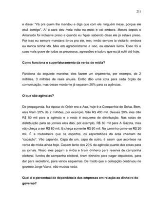 211



e disse: “Vá pra quem lhe mandou e diga que com ele ninguém mexe, porque ele
está comigo”. Aí o cara deu meia volta na moto e vai embora. Meses depois o
Amaraldo foi inclusive preso e quando eu fiquei sabendo disso ele já estava preso.
Por isso eu sempre mandava livros pra ele, meu irmão sempre ia visitá-lo, embora
eu nunca tenha ido. Mas em agradecimento a isso, eu enviava livros. Esse foi o
caso mais grave de todos os processos, agressões e tudo o que eu já sofri até hoje.


Como funciona o superfaturamento da verba de mídia?


Funciona da seguinte maneira: eles fazem um orçamento, por exemplo, de 2
milhões, 3 milhões de reais anuais. Então dão uma cota para cada órgão de
comunicação, mas desse montante já separam 20% para as agências.


O que são agências?


De propaganda. Na época do Orleir era a Asa, hoje é a Companhia de Selva. Bem,
eles tiram 20% de 2 milhões, por exemplo. São R$ 400 mil. Desses 20% eles dão
R$ 50 mil para a agência e o resto é esquema de distribuição. Nas cotas de
distribuição para os jornais eles dão, por exemplo, R$ 80 mil para A Gazeta, mas
não chega a ser R$ 80 mil, lá chega somente R$ 60 mil. No caminho come-se R$ 20
mil. É a roubalheira que os espertos, os espertalhões da área chamam de
“capação”. Vão capando. Capa de um, capa de outro, é assim que acontece na
verba de mídia ainda hoje. Capam tanto dos 20% da agência quanto das cotas para
os jornais. Nisso eles pagam a mídia e tiram dinheiro para reserva de campanha
eleitoral, fundos de campanha eleitoral, tiram dinheiro para pagar deputados, para
dar para secretário, para vários esquemas. De modo que a corrupção continuou no
governo Jorge Viana, não mudou nada.


Qual é o percentual de dependência das empresas em relação ao dinheiro do
governo?
 
