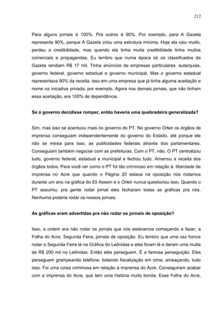212



Para alguns jornais é 100%. Pra outros é 90%. Por exemplo, para A Gazeta
representa 90%, porque A Gazeta criou uma estrutura mínima. Hoje ela caiu muito,
perdeu a credibilidade, mas quando ela tinha muita credibilidade tinha muitos
comerciais e propagandas. Eu lembro que numa época só os classificados da
Gazeta rendiam R$ 17 mil. Tinha anúncios de empresas particulares, autarquias,
governo federal, governo estadual e governo municipal. Mas o governo estadual
representava 90% da receita, isso em uma empresa que já tinha alguma aceitação e
nome na iniciativa privada, por exemplo. Agora nos demais jornais, que não tinham
essa aceitação, era 100% de dependência.


Se o governo decidisse romper, então haveria uma quebradeira generalizada?


Sim, mas isso se acentuou mais no governo do PT. No governo Orleir os órgãos de
imprensa conseguiam independentemente do governo do Estado, até porque ele
não se mexia para isso, as publicidades federais através dos parlamentares.
Conseguiam também negociar com as prefeituras. Com o PT, não. O PT centralizou
tudo, governo federal, estadual e municipal e fechou tudo. Amarrou a receita dos
órgãos todos. Para você ver como o PT foi tão criminoso em relação à liberdade de
imprensa no Acre que quando o Página 20 estava na oposição nós rodamos
durante um ano na gráfica do Eli Assem e o Orleir nunca questionou isso. Quando o
PT assumiu, pra gente rodar jornal eles fecharam todas as gráficas pra nós.
Nenhuma poderia rodar os nossos jornais.


As gráficas eram advertidas pra não rodar os jornais de oposição?


Isso, a ordem era não rodar os jornais que nós estávamos começando a fazer, a
Folha do Acre, Segunda Feira, jornais de oposição. Eu lembro que uma vez fomos
rodar o Segunda Feira lá na Gráfica do Leônidas e eles foram lá e deram uma multa
de R$ 200 mil no Leônidas. Então eles perseguem. É a famosa perseguição. Eles
perseguem grampeando telefone, botando fiscalização em cima, ameaçando, tudo
isso. Foi uma coisa criminosa em relação à imprensa do Acre. Conseguiram acabar
com a imprensa do Acre, que tem uma história muito bonita. Esse Folha do Acre,
 
