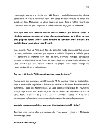 213



por exemplo, começou a circular em 1940. Depois o Mário Maia ressuscitou ele na
década de 70 e eu o ressuscitei hoje. Tem várias histórias bonitas de jornais no
Juruá, em Sena Madureira, em vários lugares do Acre. Toda a história recente do
combate à ditadura que a imprensa acreana combateu foi jogada na lata do lixo.


Pelo que você está dizendo, muitas dessas pessoas que lutaram contra a
ditadura quando chegaram ao poder não só reproduziram as práticas de que
elas próprias foram vítimas como também as tornaram mais eficazes, no
sentido de controlar a imprensa. É isso?


Isso mesmo. Aqui no Acre, pelo fato da gente ter vivido pelas entranhas desse
processo, assistimos uma coisa que ninguém acreditaria. Ninguém acreditaria que o
PT controlaria a imprensa com mão de ferro, destruiria inimigos, perseguiria
adversários, destruiria mesmo. Então foi uma coisa muito gritante, muito absurda, e
você percebe que eles fizeram cortaram na própria carne nesse esforço de
perseguição a inimigos e dissidentes.


Por que o Ministério Público não investiga essas denúncias?


Porque uma das primeiras providências do PT foi dominar todas as instituições.
Hoje a Assembléia Legislativa, o Tribunal de Justiça e o Ministério Público não têm
autonomia. Todos eles ficaram servis. Se você pegar a composição do Tribunal de
Justiça hoje apenas um desembargador não diz amém. No Ministério Público, é
99%, 100%, a serviço do governo. Aliás, o Ministério Público do Acre virou
advogado de defesa do governo, extrapolando o papel da própria Procuradoria.


Você diz isso porque o Edmar Monteiro é irmão do Antonio Monteiro?


Também, mas porque eles quando você diz coisa contra o governo o Ministério
Público te processa.


Aconteceu isso contigo?
 