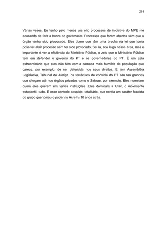 214




Várias vezes. Eu tenho pelo menos uns oito processos de iniciativa do MPE me
acusando de ferir a honra do governador. Processos que foram abertos sem que o
órgão tenha sido provocado. Eles dizem que têm uma brecha na lei que torna
possível abrir processo sem ter sido provocado. Sei lá, sou leigo nessa área, mas o
importante é ver a eficiência do Ministério Público, o zelo que o Ministério Público
tem em defender o governo do PT e os governadores do PT. É um zelo
extraordinário que eles não têm com a camada mais humilde da população que
carece, por exemplo, de ser defendida nos seus direitos. E tem Assembléia
Legislativa, Tribunal de Justiça, os tentáculos de controle do PT são tão grandes
que chegam até nos órgãos privados como o Sebrae, por exemplo. Eles nomeiam
quem eles querem em várias instituições. Eles dominam a Ufac, o movimento
estudantil, tudo. É esse controle absoluto, totalitário, que revela um caráter fascista
do grupo que tomou o poder no Acre há 10 anos atrás.
 
