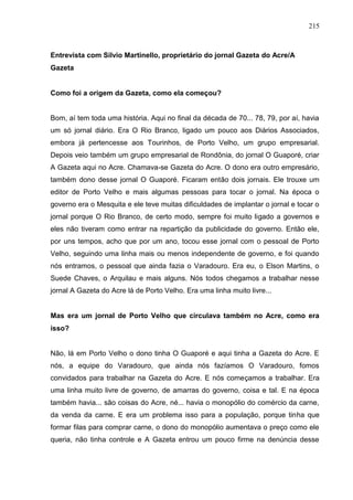 215



Entrevista com Silvio Martinello, proprietário do jornal Gazeta do Acre/A
Gazeta


Como foi a origem da Gazeta, como ela começou?


Bom, aí tem toda uma história. Aqui no final da década de 70... 78, 79, por aí, havia
um só jornal diário. Era O Rio Branco, ligado um pouco aos Diários Associados,
embora já pertencesse aos Tourinhos, de Porto Velho, um grupo empresarial.
Depois veio também um grupo empresarial de Rondônia, do jornal O Guaporé, criar
A Gazeta aqui no Acre. Chamava-se Gazeta do Acre. O dono era outro empresário,
também dono desse jornal O Guaporé. Ficaram então dois jornais. Ele trouxe um
editor de Porto Velho e mais algumas pessoas para tocar o jornal. Na época o
governo era o Mesquita e ele teve muitas dificuldades de implantar o jornal e tocar o
jornal porque O Rio Branco, de certo modo, sempre foi muito ligado a governos e
eles não tiveram como entrar na repartição da publicidade do governo. Então ele,
por uns tempos, acho que por um ano, tocou esse jornal com o pessoal de Porto
Velho, seguindo uma linha mais ou menos independente de governo, e foi quando
nós entramos, o pessoal que ainda fazia o Varadouro. Era eu, o Elson Martins, o
Suede Chaves, o Arquilau e mais alguns. Nós todos chegamos a trabalhar nesse
jornal A Gazeta do Acre lá de Porto Velho. Era uma linha muito livre...


Mas era um jornal de Porto Velho que circulava também no Acre, como era
isso?


Não, lá em Porto Velho o dono tinha O Guaporé e aqui tinha a Gazeta do Acre. E
nós, a equipe do Varadouro, que ainda nós fazíamos O Varadouro, fomos
convidados para trabalhar na Gazeta do Acre. E nós começamos a trabalhar. Era
uma linha muito livre de governo, de amarras do governo, coisa e tal. E na época
também havia... são coisas do Acre, né... havia o monopólio do comércio da carne,
da venda da carne. E era um problema isso para a população, porque tinha que
formar filas para comprar carne, o dono do monopólio aumentava o preço como ele
queria, não tinha controle e A Gazeta entrou um pouco firme na denúncia desse
 
