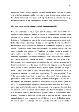 216



monopólio. O dono desse monopólio, que se chamava Wilson Barbosa, e que está
vivo ainda hoje, pegou um avião, nem esperou pelo Boeing, pegou um teco-teco e
foi a Porto Velho onde comprou no cash o jornal. Inteiro. E naturalmente nós que
fazíamos O Varadouro e A Gazeta saímos do jornal. Bom, não tinha condições...


Mas essa compra do jornal não incluiu O Varadouro também?


Não. Isso aconteceu de novo depois com A Gazeta. Então, continuando, ficou
apenas o Suede porque eu, o Elson, o Arquilau, o Alberto também, tínhamos outras
receitas. Eu, por exemplo, era correspondente do Jornal do Brasil. O Elson era do
Estadão, o Arquilau parece que vendia remédios, era representante, coisa assim.
Então nós saímos e deixamos o Suede que só dependia daquilo pra sobreviver.
Mesmo assim no dia seguinte nós voltamos lá. Eu era editor do jornal, o Elson era
diretor. Chegamos lá e encontramos um advogado e a gente já tinha sido de certo
modo marcado pela posição do Varadouro no embate contra a entrada da
agropecuária e encontramos um advogado que também era fazendeiro, de
chapelão, com as botas em cima da minha mesa. Aí eu olhei aquilo, não conhecia o
cara, peguei as minhas coisas e me retirei. O Elson também, mas o Suede ficou.
Eles tentaram fazer o jornal um dia, conseguiram. No outro dia não conseguiram, no
terceiro dia também não. Não dava, não tinha gente naquela época. Foi quando
então o dono do jornal, que era o Wilson, chamou a gente de volta. Ele chegou e
disse: “Olhem, eu comprei o jornal, não vou negar, mas eu gostaria que vocês
voltassem a trabalhar no jornal”. Nós perguntamos: “Em que condições?” E ele:
“Não, vocês estão livres, façam o que bem entenderem”. Mas aí colocamos o
problema da carne, e ele: “Sem problema, desde que me ouçam”. E a partir dali se
estabeleceu até uma certa convivência, tanto quanto possível, entre a gente e o
dono. E é interessante que ele deixou o jornal completamente livre, à vontade, pra
gente fazer uma linha independente até mesmo do governo, porque dependia dele,
ele bancava o jornal. E fizemos até uma boa Gazeta do Acre na época, eu lembro.
Não tínhamos nenhuma relação com o governo, nenhum compromisso com o
governo. Terminou o Mesquita, depois veio o Joaquim Macedo, fizemos uma
oposição bastante forte porque eram os dois últimos governos da Ditadura, que em
84 estava fechando. Fizemos uma boa oposição aproveitando a liberdade de
 