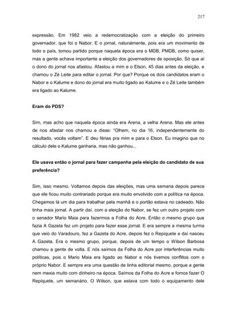 217



expressão. Em 1982 veio a redemocratização com a eleição do primeiro
governador, que foi o Nabor. E o jornal, naturalmente, pois era um movimento de
todo o país, tomou partido porque naquela época era o MDB, PMDB, como quiser,
mas a gente achava importante a eleição dos governadores de oposição. Só que aí
o dono do jornal nos afastou. Afastou a mim e o Elson, 45 dias antes da eleição, e
chamou o Zé Leite para editar o jornal. Por que? Porque os dois candidatos eram o
Nabor e o Kalume e dono do jornal era muito ligado ao Kalume e o Zé Leite também
era ligado ao Kalume.


Eram do PDS?


Sim, mas acho que naquela época ainda era Arena, a velha Arena. Mas ele antes
de nos afastar nos chamou e disse: “Olhem, no dia 16, independentemente do
resultado, vocês voltam”. E deu férias pra mim e para o Elson. Eu imagino que no
cálculo dele o Kalume ganharia, mas não ganhou...


Ele usava então o jornal para fazer campanha pela eleição do candidato de sua
preferência?


Sim, isso mesmo. Voltamos depois das eleições, mas uma semana depois parece
que ele ficou muito contrariado porque era muito envolvido com a política na época.
Chegamos lá um dia para trabalhar pela manhã e o portão estava no cadeado. Não
tinha mais jornal. A partir daí, com a eleição do Nabor, se fez um outro projeto com
o senador Mario Maia para fazermos a Folha do Acre. Então o mesmo grupo que
fazia A Gazeta fez um projeto para fazer esse jornal. E era sempre a mesma turma
que veio do Varadouro, fez a Gazeta do Acre, depois fez o Repiquete e daí nasceu
A Gazeta. Era o mesmo grupo, porque, depois de um tempo o Wilson Barbosa
chamou a gente de volta. E nós saímos da Folha do Acre por interferências muito
políticas, pois o Mario Maia era ligado ao Nabor e nós tivemos conflitos com o
próprio Nabor. E sempre era uma questão de linha editorial mesmo, porque a gente
nem mexia muito com dinheiro na época. Saímos da Folha do Acre e fomos fazer O
Repiquete, um semanário. O Wilson, que estava com todo o equipamento dele
 