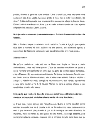 218



parado, chamou a gente de volta e disse: “Olha, tá aqui tudo, mas não quero mais
nada com isso. É de vocês. Apenas o prédio é meu, mas o resto vocês tocam. Se
virem”. Então do Repiquete, que era semanário, passamos a fazer A Gazeta diário.
E como o título era Gazeta do Acre, que era dele, e ficou com ele até hoje, a gente
simplesmente passou a usar A Gazeta.


Dois jornalistas acreanos já escreveram que o Flaviano é o verdadeiro dono da
Gazeta...


Não, o Flaviano sequer consta no contrato social da Gazeta. A ligação que a gente
teve com o Flaviano foi que, quando ele era prefeito, ele realmente apoiou o
nascedouro do Repiquete semanário. Mas a partir disso não teve mais apoio...


Apoiou como?


Na própria prefeitura... não sei, era o Elson que dirigia na época a parte
administrativa... mas não tinha ligação. O que as pessoas confundem um pouco é
que o Flaviano tem realmente um primo que faz parte do contrato social da Gazeta,
mas o Flaviano não tem qualquer participação. Tanto que os donos da Gazeta eram
eu, Elson, Marcos Afonso e Roberto Vaz. E eles foram saindo. O Elson foi para o
Amapá. O Roberto Vaz ficou comigo até há poucos anos, mas vendeu a parte dele
e saiu para montar a TV 5. O Marcos Afonso foi para a política, chegou a ser
candidato a prefeito e foi assim.


Então pelo que você está dizendo, enquanto existir dependência dos jornais
somente em relação à iniciativa privada, então há certa liberdade...


Aí é que está, vamos sempre cair naquele ponto. Qual é a minha opinião? Minha
opinião, e eu acho que ela é correta, e ela vai de certo modo bater mais ou menos
com o que você está pesquisando, é que você consegue uma certa liberdade de
imprensa, mais ou menos ou até quase de uma forma... não digo absoluta, pois
sempre tem alguns entraves... mas pra mim o princípio é muito claro, tanto que eu
 
