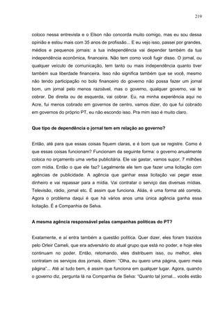 219



coloco nessa entrevista e o Elson não concorda muito comigo, mas eu sou dessa
opinião e estou mais com 35 anos de profissão... E eu vejo isso, passei por grandes,
médios e pequenos jornais: a tua independência vai depender também da tua
independência econômica, financeira. Não tem como você fugir disso. O jornal, ou
qualquer veículo de comunicação, tem tanto ou mais independência quanto tiver
também sua liberdade financeira. Isso não significa também que se você, mesmo
não tendo participação no bolo financeiro do governo não possa fazer um jornal
bom, um jornal pelo menos razoável, mas o governo, qualquer governo, vai te
cobrar. De direita ou de esquerda, vai cobrar. Eu, na minha experiência aqui no
Acre, fui menos cobrado em governos de centro, vamos dizer, do que fui cobrado
em governos do próprio PT, eu não escondo isso. Pra mim isso é muito claro.


Que tipo de dependência o jornal tem em relação ao governo?


Então, até para que essas coisas fiquem claras, e é bom que se registre. Como é
que essas coisas funcionam? Funcionam da seguinte forma: o governo anualmente
coloca no orçamento uma verba publicitária. Ele vai gastar, vamos supor, 7 milhões
com mídia. Então o que ele faz? Legalmente ele tem que fazer uma licitação com
agências de publicidade. A agência que ganhar essa licitação vai pegar esse
dinheiro e vai repassar para a mídia. Vai contratar o serviço das diversas mídias.
Televisão, rádio, jornal etc. É assim que funciona. Aliás, é uma forma até correta.
Agora o problema daqui é que há vários anos uma única agência ganha essa
licitação. É a Companhia de Selva.


A mesma agência responsável pelas campanhas políticas do PT?


Exatamente, e aí entra também a questão política. Quer dizer, eles foram trazidos
pelo Orleir Cameli, que era adversário do atual grupo que está no poder, e hoje eles
continuam no poder. Então, retomando, eles distribuem isso, ou melhor, eles
contratam os serviços dos jornais, dizem: “Olha, eu quero uma página, quero meia
página”... Até aí tudo bem, é assim que funciona em qualquer lugar. Agora, quando
o governo diz, pergunta lá na Companhia de Selva: “Quanto tal jornal... vocês estão
 