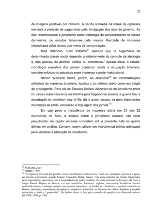 22



        de imagens positivas por dinheiro. A venda ocorreria na forma de repasses
        mensais a pretexto de pagamento pela divulgação dos atos de governo. Ao
        não reconhecerem o jornalismo como estratégia de convencimento da classe
        dominante, os estudos batem-se pela mesma liberdade de imprensa
        reivindicada pelos donos dos meios de comunicação.
                 Mais criterioso, outro trabalho14 percebe que “a hegemonia de
        determinada classe social depende prioritariamente do controle da ideologia
        e, não apenas, do domínio político ou econômico.” Apesar disso, o estudo,
        cronologia exaustiva dos jornais acreanos desde a ocupação boliviana,
        também enfatiza os percalços entre imprensa e poder institucional.
                 Nelson Werneck Sodré, porém, ao enumerar15 as transformações
        editoriais da imprensa brasileira, localiza o jornalismo diário como estratégia
        de propaganda. Para ele os Estados Unidos utilizaram-se do jornalismo entre
        os países sul-americanos na batalha pela hegemonia durante a guerra fria: a
        exportação do american way of life, diz o autor, causou as mais importantes
        mudanças de estilo, circulação e linguagem dos jornais.16
                 Em que pese a inexistência de imprensa diária em 21 dos 22
        municípios do Acre, a análise sobre o jornalismo acreano não resta
        prejudicada: na capital acreana subsistem até a presente data os quatro
        diários em análise. Convém, assim, utilizar um instrumental teórico adequado
        para viabilizar a obtenção de resultados.




14
   ASSMAR, 2007.
15
   SODRÉ, 1999.
16
   “A imprensa fora uma das grandes vítimas da ditadura estadonovista. Tudo isso, entretanto, pertencia à época
do nazismo ascensional, quando Salazar, Mussolini, Hitler, Franco, Tojo eram senhores do mundo, financiados
pelo imperialismo apavorado com a consolidação do poder soviético em vasta extensão da Europa e da Ásia, a
antiga Rússia. Depois da Guerra, em que soviéticos, franceses, ingleses, americanos, brasileiros haviam
combatido juntos o inimigo comum, isso parecia impossível. A bomba de Hiroshima, a terrível repressão na
Grécia, entretanto, anunciavam divergências insanáveis. Churchill, no discurso de Fulton, liquidou a unidade
antinazista e abriu a “guerra-fria”. No âmbito desta, a luta pelo controle da opinião teria destacado relevo.
(SODRÉ, 1999, p. 396).
 