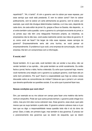 220



repartindo?”. “Ah, é tanto!”. Aí sim o governo vem te cobrar por esse repasse, por
esse serviço que você está prestando. E vem te cobrar como? Vem te cobrar
politicamente, vem te cobrar um certo alinhamento ao governo, vem te cobrar, por
exemplo, que você não divulgue determinadas matérias, e aí meu caro, depende de
cada dono, de cada editor de jornal. Eu, graças a Deus na Gazeta, não dependo... e
aí entra também outra questão: como o governo é o principal anunciante do jornal, e
os jornais aqui não têm uma retaguarda financeira própria, as indústrias, os
empresários não te dão isso, você acaba realmente caindo nas mãos do governo. E
aí, como você vai fazer? Vai largar de mão esse repasse, esses serviços do
governo?   Empresarialmente     seria   até   uma   burrice,   se   você   pensar   só
empresarialmente. O problema é que você, uma empresa de comunicação, não é só
empresa. Ela tem um compromisso com a informação.


E social, não?


Social também. Aí é que está, você também não vai vender a tua alma, não vai
vender também a tua opinião... não pode também se omitir socialmente. Ou então
fecha o jornal, fecha o rádio, fecha a televisão. Eu acho que é possível hoje, mesmo
você mantendo uma relação com o governo ou qualquer governo, você fazer até um
certo bom jornalismo. Por que? Qual é a especialidade que hoje se coloca nessa
discussão sobre as concorrências de mídias? Coloca-se que o jornal é um veículo
que deveria aprofundar as questões sociais. E eu acho que é possível fazer isso.


Nessas condições que você citou?


Sim, por exemplo se eu me colocar em campo para fazer uma matéria não tenho
nenhum empecilho. Pode ser que outros jornais tenham, o governo pode chegar lá e
cobre, mas pra mim eles nunca cobraram isso. Esse governo, esse atual, quer pelo
menos que se ouça também a parte dele. O governo anterior cobrava mais e é por
isso que eu digo: a responsabilidade nessa questão toda não é só do dono do
jornal. Claro, é dele, em primeiro lugar, mas também é dos governos. É preciso ver
o posicionamento dos governos que se dizem de esquerda, que se dizem
 