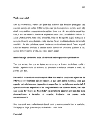 223




Você é marxista?


Sim, eu sou marxista. Vamos ver, quem são os donos dos meios de produção? São
aqueles que dão as cartas. Então vamos pegar os donos aqui dos jornais, quem são
eles? Um é político, essencialmente político; disse que não se meteria na política,
mas já está se metendo. O outro é empresário até o osso; daquela linha mesmo do
Assis Chateaubriand. Não estou criticando, mas ele de repente alugou tudo para o
governo. É como se eu tivesse... veja, aqui eu fiz um prediozinho bonito com muito
sacrifício... foi feito pela Ivete, que é diretora-administrativa do jornal. Quero alugar?
Então de repente, tiro todo o pessoal daqui, coloco em um canto qualquer e vou
ganhar dinheiro com o prédio. Ah, não é assim, sabe?


Isto seria algo como uma ética corporativa dos negócios no jornalismo?


Tem que ter isso, tem que ter. Agora, eu reconheço, e é como você disse: qual é o
limite? Depende muito do trabalho do jornalista e depende também, é claro, do
patrão. Dos dois.


Para evitar isso você não acha que o ideal não seria a criação de agências de
informação controladas pela sociedade, já que você como marxista, sabe que
o poder privado tem uma dependência específica do capital que o sustenta? O
que você acha de experiências de um jornalismo com controle social, uma vez
que casos de “desvio de finalidade” no jornalismo ocorrem em Estados mais
desenvolvidos       e   também     no    exterior,   inclusive     nos    países    mais
desenvolvidos?


Sim, mas você veja: cada dono de jornal, cada grupo empresarial tem a sua linha.
Você pega a Veja, por exemplo, é uma linha... uma linha...


Fascista?
 
