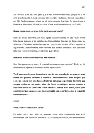 224



Até fascista! E me deu uma pena que a Veja tenha entrado nisso, porque ela já foi
uma grande revista. A Veja produziu, por exemplo, Realidade, da qual eu participei
em São Paulo na época, e hoje me dá pena. A gente fica triste. Eu escrevi para a
Realidade, Movimento, Opinião e outros. E tive matérias censuradas no Opinião.


Nessa época, qual era a tua linha dentro do marxismo?


Como eu era de seminário, era muito ligado aos dominicanos em São Paulo, minha
linha talvez seguisse a do trabalho das Comunidades Eclesiais de Base. Aliás, eu
acho que o Varadouro se deu bem por isso, porque nem eu nem o Elson seguíamos
alguma linha. Nem trotskista, nem stalinista, nós éramos jornalistas, mas com uma
leitura da realidade marxista, eu até mais que o Elson.


Usavam o materialismo histórico nas matérias?


Sim. Nós pensávamos: como é possível o avanço da agropecuária? Então eu fui
entendendo e a gente foi fazendo a leitura a partir disso.


Você alega que há uma dependência dos jornais em relação ao governo, mas
fontes do governo afirmam o contrário. Resumidamente, eles alegam que
como os jornais têm uma ligação histórica com grupos políticos de direita que
sempre estiveram no poder, eles, de forma estratégica, devem manter a
imprensa dentro de uma certa “linha editorial”, vamos dizer assim, que é para
não interromper o processo de transformação socioeconômica que a esquerda
começou agora...


(risos)


Você acha esse raciocínio cínico?


Eu acho cínico, sim. Mas de qualquer modo seria interessante que você
conversasse com os nossos jornalistas. Eu às vezes passo duas, três semanas sem
 