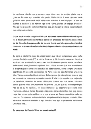 225



ter nenhuma relação com o governo, quer dizer, sem ter contato direto com o
governo. Eu não faço questão, não gosto. Minha teoria é essa: governo deve
governar bem, jornal deve fazer bem o seu trabalho. E fim de papo. De vez em
quando o assessor lá do homem liga e diz: “Silvio, guarda um espaço pra isso!”.
Mas de vez e quando, e ele nem faz mais isso, ele faz com a editora ou com alguém
que cuida aqui embaixo.


O que você acha de um jornalismo que aplicasse o materialismo histórico para
ler o desenvolvimento sustentável como um processo de filosofia econômica,
ou de filosofia da propaganda, da mesma forma que foi a pecuária extensiva,
como um processo de reformulação da hegemonia das classes dominantes do
Acre?


Eu acho, e não tenho medo de colocar assim, que há um perigo nisso. Veja, eu fui
um dos fundadores do PT, a minha ficha era a 14, inclusive rasgaram depois e
sumiram com a minha ficha, embora eu também tivesse que me afastar para fazer
essa divisão entre jornalismo e partido, mas... o que eu acho que está acontecendo
é a reprodução de uma nova estrutura de poder usando, como sempre, uma base
econômica. O que está acontecendo no Acre é que se está formando uma nova
elite. Varreu-se aquela elite do coronel de barranco e de não sei mais o que e está
se formando de novo uma nova determinante. E aí é onde eu acho que os jornais,
os jornalistas, deveriam ter senso crítico para colocar isso nos jornais. Uma das
coisas que me irritou profundamente no governo Lula, no qual eu tinha esperanças,
não sei se eu fui ingênuo... foi essa ostentação. Eu esperava que o cara fosse
realmente... claro, a liturgia do cargo exige certos comportamentos, mas pelo menos
mais rigor com a coisa pública... e o que a gente viu foram escândalos cada vez
maiores. Eu esperava mais austeridade, até pela realidade do povo brasileiro. Mais
seriedade nas coisas também. E aqui também, mas aqui o que está se formando é
uma nova elite...


Às expensas do Estado? Uma burguesia estatal?
 