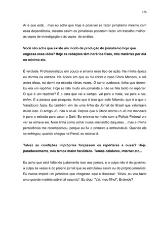 226



Aí é que está... mas eu acho que hoje é possível se fazer jornalismo mesmo com
essa dependência, mesmo assim os jornalistas poderiam fazer um trabalho melhor,
às vezes de investigação e às vezes de análise.


Você não acha que existe um modo de produção do jornalismo hoje que
engessa essa idéia? Hoje as redações têm horários fixos, três matérias por dia
no mínimo etc.


É verdade. Profissionalizou um pouco e amarra esse tipo de ação. Na minha época
eu dormia na estrada. Na época em que eu fui cobrir o caso Chico Mendes, e até
antes disso, eu dormi na estrada várias vezes. O carro quebrava, tinha que dormir.
Eu era um repórter. Hoje se fala muito em jornalista e não se fala tanto no repórter.
O que é um repórter? É o cara que vai a campo, vai para a mata, vai para a rua,
enfim. É a pessoa que pesquisa. Acho que é isso que está faltando, que é o que o
Varadouro fazia. Eu também vim de uma linha do Jornal do Brasil que valorizava
muito isso. O antigo JB, não o atual. Depois que o Chico morreu o JB me mandava
ir para a estrada para caçar o Darli. Eu entrava no mato com a Polícia Federal pra
ver se achava ele. Nem tinha como achar numa imensidão daquelas... mas a minha
persistência me recompensou, porque eu fui o primeiro a entrevistá-lo. Quando ele
se entregou, quando chegou na Penal, eu estava lá.


Talvez as condições impróprias forçassem os repórteres a ousar? Hoje,
paradoxalmente, nós temos maior facilidade. Temos celulares, internet etc...


Eu acho que está faltando justamente isso aos jornais, e a culpa não é do governo,
a culpa às vezes é do próprio jornal que se estruturou assim ou do próprio jornalista.
Eu nunca impedi um jornalista que chegasse aqui e dissesse: “Silvio, eu vou fazer
uma grande matéria sobre tal assunto”. Eu digo: “Vai, meu filho!”. Entende?
 