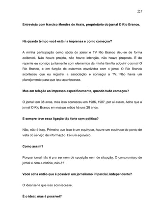 227



Entrevista com Narciso Mendes de Assis, proprietário do jornal O Rio Branco.




Há quanto tempo você está na imprensa e como começou?


A minha participação como sócio do jornal e TV Rio Branco deu-se de forma
acidental. Não houve projeto, não houve intenção, não houve proposta. E de
repente eu consigo juntamente com elementos da minha família adquirir o jornal O
Rio Branco, e em função de estarmos envolvidos com o jornal O Rio Branco
aconteceu que eu registrei a associação e consegui a TV. Não havia um
planejamento para que isso acontecesse.


Mas em relação ao impresso especificamente, quando tudo começou?


O jornal tem 38 anos, mas isso aconteceu em 1986, 1987, por aí assim. Acho que o
jornal O Rio Branco em nossas mãos há uns 20 anos.


E sempre teve essa ligação tão forte com política?


Não, não é isso. Primeiro que isso é um equívoco, houve um equívoco do ponto de
vista do serviço de informação. Foi um equívoco.


Como assim?


Porque jornal não é pra ser nem de oposição nem de situação. O compromisso do
jornal é com a notícia, não é?


Você acha então que é possível um jornalismo imparcial, independente?


O ideal seria que isso acontecesse.


É o ideal, mas é possível?
 