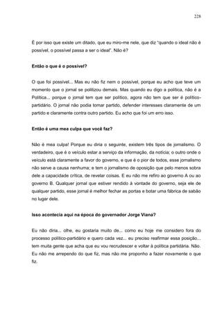 228




É por isso que existe um ditado, que eu miro-me nele, que diz “quando o ideal não é
possível, o possível passa a ser o ideal”. Não é?


Então o que é o possível?


O que foi possível... Mas eu não fiz nem o possível, porque eu acho que teve um
momento que o jornal se politizou demais. Mas quando eu digo a política, não é a
Política... porque o jornal tem que ser político, agora não tem que ser é político-
partidário. O jornal não podia tomar partido, defender interesses claramente de um
partido e claramente contra outro partido. Eu acho que foi um erro isso.


Então é uma mea culpa que você faz?


Não é mea culpa! Porque eu diria o seguinte, existem três tipos de jornalismo. O
verdadeiro, que é o veículo estar a serviço da informação, da notícia; o outro onde o
veículo está claramente a favor do governo, e que é o pior de todos, esse jornalismo
não serve a causa nenhuma; e tem o jornalismo de oposição que pelo menos sobra
dele a capacidade crítica, de revelar coisas. E eu não me refiro ao governo A ou ao
governo B. Qualquer jornal que estiver rendido à vontade do governo, seja ele de
qualquer partido, esse jornal é melhor fechar as portas e botar uma fábrica de sabão
no lugar dele.


Isso acontecia aqui na época do governador Jorge Viana?


Eu não diria... olhe, eu gostaria muito de... como eu hoje me considero fora do
processo político-partidário e quero cada vez... eu preciso reafirmar essa posição...
tem muita gente que acha que eu vou recrudescer e voltar à política partidária. Não.
Eu não me arrependo do que fiz, mas não me proponho a fazer novamente o que
fiz.
 