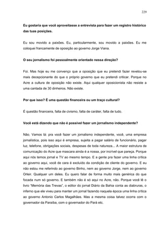 229



Eu gostaria que você aproveitasse a entrevista para fazer um registro histórico
das tuas posições.


Eu sou movido a paixões. Eu, particularmente, sou movido a paixões. Eu me
coloquei francamente de oposição ao governo Jorge Viana.


O seu jornalismo foi pessoalmente orientado nessa direção?


Foi. Mas hoje eu me convenço que a oposição que eu pretendi fazer revelou-se
mais decepcionante do que o próprio governo que eu pretendi criticar. Porque no
Acre a cultura de oposição não existe. Aqui qualquer oposicionista não resiste a
uma cantada de 30 dinheiros. Não existe.


Por que isso? É uma questão financeira ou um traço cultural?


É questão financeira, falta de civismo, falta de caráter, falta de tudo.


Você está dizendo que não é possível fazer um jornalismo independente?


Não. Vamos lá: pra você fazer um jornalismo independente, você, uma empresa
jornalística, pois isso aqui é empresa, sujeita a pagar salário de funcionário, pagar
luz, telefone, obrigações sociais, despesas de toda natureza... A maior estrutura de
comunicação do Acre que mascara ainda é a nossa, por incrível que pareça. Porque
aqui nós temos jornal e TV ao mesmo tempo. E a gente pra fazer uma linha crítica
ao governo aqui, você de cara é excluído da condição de cliente do governo. E eu
não estou me referindo ao governo Binho, nem ao governo Jorge, nem ao governo
Orleir. Qualquer um deles. Eu quero falar de forma muito mais genérica do que
focada num só governo. E também não é só aqui no Acre, não. Porque você lê o
livro “Memória das Trevas”, o editor do jornal Diário da Bahia conta as diabruras, o
inferno que ele viveu para manter um jornal fazendo naquela época uma linha crítica
ao governo Antonio Carlos Magalhães. Mas a mesma coisa talvez ocorra com o
governador da Paraíba, com o governador do Pará etc.
 