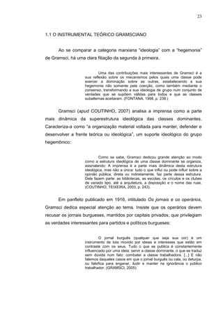 23



1.1 O INSTRUMENTAL TEÓRICO GRAMSCIANO


      Ao se comparar a categoria marxiana “ideologia” com a “hegemonia”
de Gramsci, há uma clara filiação da segunda à primeira.


                           Uma das contribuições mais interessantes de Gramsci é a
                   sua reflexão sobre os mecanismos pelos quais uma classe pode
                   exercer a dominação sobre as outras, estabelecendo a sua
                   hegemonia não somente pela coerção, como também mediante o
                   consenso, transformando a sua ideologia de grupo num conjunto de
                   verdades que se supõem válidas para todos e que as classes
                   subalternas aceitaram. (FONTANA, 1998, p. 238.)


      Gramsci (apud COUTINHO, 2007) analisa a imprensa como a parte
mais dinâmica da superestrutura ideológica das classes dominantes.
Caracteriza-a como “a organização material voltada para manter, defender e
desenvolver a frente teórica ou ideológica”, um suporte ideológico do grupo
hegemônico:


                           Como se sabe, Gramsci dedicou grande atenção ao modo
                   como a estrutura ideológica de uma classe dominante se organiza,
                   assinalando: A imprensa é a parte mais dinâmica desta estrutura
                   ideológica, mas não a única: tudo o que influi ou pode influir sobre a
                   opinião pública, direta ou indiretamente, faz parte dessa estrutura.
                   Dela fazem parte: as bibliotecas, as escolas, os círculos e os clubes
                   de variado tipo, até a arquitetura, a disposição e o nome das ruas.
                   (COUTINHO; TEIXEIRA, 2003, p. 243).


      Em panfleto publicado em 1916, intitulado Os jornais e os operários,
Gramsci dedica especial atenção ao tema. Insiste que os operários devem
recusar os jornais burgueses, mantidos por capitais privados, que privilegiam
as verdades interessantes para partidos e políticos burgueses:


                            O jornal burguês (qualquer que seja sua cor) é um
                   instrumento de luta movido por ideias e interesses que estão em
                   contraste com os seus. Tudo o que se publica é constantemente
                   influenciado por uma ideia: servir a classe dominante, o que se traduz
                   sem dúvida num fato: combater a classe trabalhadora. [...] E não
                   falemos daqueles casos em que o jornal burguês ou cala, ou deturpa,
                   ou falsifica para enganar, iludir e manter na ignorância o público
                   trabalhador. (GRAMSCI, 2005).
 