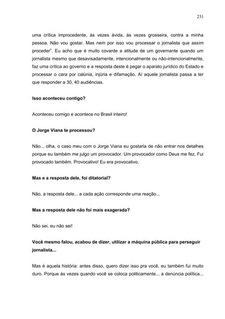 231



uma crítica improcedente, às vezes ávida, às vezes grosseira, contra a minha
pessoa. Não vou gostar. Mas nem por isso vou processar o jornalista que assim
proceder”. Eu acho que é muito covarde a atitude de um governante quando um
jornalista mesmo que desavisadamente, intencionalmente ou não-intencionalmente,
faz uma crítica ao governo e a resposta deste é pegar o aparato jurídico do Estado e
processar o cara por calúnia, injúria e difamação. Aí aquele jornalista passa a ter
que responder a 30, 40 audiências.


Isso aconteceu contigo?


Aconteceu comigo e acontece no Brasil inteiro!


O Jorge Viana te processou?


Não... olha, o caso meu com o Jorge Viana eu gostaria de não entrar nos detalhes
porque eu também me julgo um provocador. Um provocador como Deus me fez. Fui
provocado também. Provocativo! Eu era provocativo.


Mas e a resposta dele, foi ditatorial?


Não, a resposta dele... a cada ação corresponde uma reação...


Mas a resposta dele não foi mais exagerada?


Não sei, eu não sei!


Você mesmo falou, acabou de dizer, utilizar a máquina pública para perseguir
jornalista...


Mas é aquela história: antes disso, quero dizer isso pra você, eu também fui muito
duro. Porque às vezes quando você se coloca politicamente... a denúncia política...
 