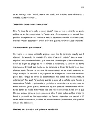 232



se eu lhe digo hoje: “Jozafá, você é um ladrão. Eu, Narciso, estou chamando o
cidadão Jozafá de ladrão”...


“O ônus da prova cabe a quem acusa”...


Sim, “o ônus da prova cabe a quem acusa”, mas se você é detentor do poder
público, se você é um secretário de Estado, se você é um governador, se você é um
prefeito, esse princípio não prevalece. Porque você como servidor público eu posso
lhe dizer “Você é desonesto!”, e você é que tem que me provar que você é honesto.


Você acha então que se inverte?


Se inverte e a nossa legislação protege esse tipo de denúncia naquilo que é
chamado de “exceção da verdade”. Em latim é “exceptio veritatis”. Vamos supor o
seguinte: eu tomo conhecimento que o Deracre contratou pra fazer o asfaltamento
daqui ao Bujari ao preço de R$ 3 milhões o quilômetro. É verdade, eu tenho
informações. O fiscal que mediu. Aí eu denuncio o diretor do Deracre por isso,
digamos assim. Só que na hora que ele me processar, se por acaso processar, eu
alego “exceção da verdade” e peço que ele me entregue as provas que estão em
poder dele. Porque as provas da desonestidade não estão nas minhas mãos, tá
entendendo? Por que? Porque hoje quando a gente vê o prefeito numa função, o
secretário de Estado, o governador, a gente tem a impressão que aquelas pessoas
estão acima da gente, quando na verdade aquelas pessoas são servidores nossos.
Então dentro da lógica democrática eles são nossos servidores. Então eles é que
têm que prestar contas a mim e não eu a eles. E essa cultura política criada no
Brasil, a gente até pra falar com o diretor da Semsur, é possível que você vá lá 10
vezes e ele não te atenda, como se ele estivesse lá não para te servir, mas para ser
servido pela sociedade.


Mas isso não acontecia nos governos anteriores?
 
