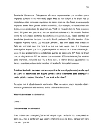 233



Acontecia. Não vamos... São poucos, são raros os governantes que permitem que a
imprensa cumpra o seu verdadeiro papel. Mas ela vai cumprir e no Brasil nós já
poderíamos citar centenas e centenas de casos onde se não fosse a presença da
imprensa esses fatos jamais teriam acontecido. Por exemplo, o impeachment do
Collor, esses escândalos do governo Lula. Você vê, ninguém tem no Acre o que eu
tenho. Ninguém tem, porque eu sou um estudioso zeloso e vou lhe mostrar. Aqui eu
tenho 10 livros todos contando bandalheiras do governo Lula. Todos escritos por
jornalistas, jornalistas famosos: Leonardo Attuch, professor Cândido Mendes, Lúcia
Hippolito, Augusto Nunes, Luiz Maklouf Carvalho... isso tudo, esses livros todos são
fruto da imprensa que pra mim é a que eu mais gosto, que é a imprensa
investigativa. Aquela que faz o papel de policial no sentido de buscar a informação.
Você vê que praticamente se estabelece quando se está numa CPI hoje no Brasil
que os integrantes da CPI se movem por vezes com 90% das informações trazidas
pela imprensa. Jornalista que viu a hora que... o Daniel Dantas [guardando os
livros]... não teve praticamente trabalho, o trabalho foi feito pela imprensa.


O Altino Machado escreveu que essa prática da investigação nos jornais aqui
do Acre foi assimilada em alguns jornais como ferramenta para extorquir o
poder público e obter dinheiro. O que você acha disso?


Eu acho que é absolutamente verdadeira. Mas me coloco como exceção disso.
Nenhum governador terá o direito, e eu o chamaria de canalha...


Mas o Altino disse isso de você!


Como?


O Altino disse isso de você.


Não, o Altino tem umas posições eu até me preocupo... eu tenho tido boas palestras
com ele... mas a gente tem que saber o momento que ele disse, porque tem hora
que ele... que ele...
 