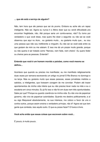 234




... que ele está a serviço de alguém?


Não, tem hora que ele parece que sai do prumo. Embora eu ache ele um rapaz
inteligente. Não sei. Agora eu nunca li o Altino dizer que eu vendi dificuldade pra
encontrar fragilidade, não. Até porque seria um contra-senso, não? Eu tomo por
verdadeiro o que você disse, mas quero lhe dizer o seguinte: eu não sei se você
observou que aqui no Acre... eu gostaria muito... eu gostaria muito que... eu sou
uma pessoa que não sou indiferente a ninguém. Eu não sei se você está entre os
que gostam de mim ou me odeiam. E isso me dá um prazer muito grande, porque
eu não queria é ser tratado como “Narciso, nem fede, nem cheira”. Eu quero feder
ou cheirar para as pessoas. Entende?


Entendo que você é um homem movido a paixões, como você mesmo se
definiu...


Acontece que quando eu preciso me manifestar, eu me manifesto religiosamente
duas vezes por semana escrevendo um artigo no jornal O Rio Branco no domingo e
na terça. Mas eu gostaria muito que essas pessoas, esses jornalistas metidos a
sabidos, a inteligentes, que tivessem coragem de me convidar. Podem até trazer
apontamentos da minha vida inteira que eu não preciso levar nada na mão e eu o
escalaria em cinco minutos. Eu já fiz isso e não foi em duas nem três oportunidades.
Sabe por que? Porque eu guardo coerência na minha vida. Eu não vivo de paparicar
governo, não vivo de paparicar autoridades. Quando me destino politicamente, e aí
eu sigo Maquiavel absolutamente, na sua inteireza, me coloco a favor de uns e
contra outros, porque assim ensina o verdadeiro príncipe, não é? Agora sei que tem
gente que contesta, isso aquilo outro. O que eu posso fazer? O fuxico é livre.


Você acha então que essas coisas que escrevem sobre você...


É pouco, é muito pouco.
 