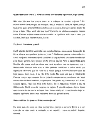 236



Quer dizer que o jornal O Rio Branco era livre durante o governo Jorge Viana?


Não, não. Não era livre porque, como eu já coloquei de principio, o jornal O Rio
Branco tomou uma posição de oposição. Isso já impedia a censura. Agora, aqui já
teve jornal que o próprio Hildebrando Pascoal censurava. Ele ligava para o diretor do
jornal e dizia: “Olhe, você não faça isso!” Eu tenho os telefones gravados desses
caras. E esses sujeitos querem ter o conceito de dignidade maior que o meu, que
não têm, claro que não têm nunca, não é?


Você está falando de quem?


Eu tô falando do Silvio Martinello e do jornal A Gazeta, na época do Esquadrão da
Morte. O Acre tem que fazer justiça ao jornal O Rio Branco, porque o doutor Gercino
o fez. Porque na realidade aquela luta contra o Esquadrão foi uma obra iniciada aqui
pelo doutor Gercino. E no dia que ele foi embora aqui do Acre, já aposentado, para
Brasília, ele esteve aqui na minha sala para agradecer que na época em que o
Hildebrando Pascoal vivia solto e com poderes absolutos o único jornal que
repercutia o trabalho que ele fazia era o nosso, porque os outros ficavam todos de
bico calado. Com medo. E eu não tinha medo. Na única vez que o Hildebrando
Pascoal chegou aqui, naquela época, gritando e esperneando, eu disse a ele: “Aqui
dentro você vai falar baixinho, porque quem fala grosso aqui dentro sou eu!”. Falei,
naquela época. Hoje não. Hoje todo mundo, até os foquinhas, metem o pau no
Hildebrando. Ele tá preso lá, mofando na cadeia. O leão tá na jaula. Agora, desse
comportamento eu nunca abdiquei dele. Nunca abdiquei, como também hoje eu
respeito o governo Binho, mas não tenho medo do governo Binho.


Saem notícias do governo Binho no seu jornal?


Eu acho que, do ponto de vista democrático mesmo, o governo Binho já é um
exemplo, se não pronto e acabado, a ser seguido... como o prefeito Angelim
também.
 