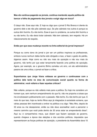 237



Mas ele continua pagando os jornais, continua mantendo aquela política de
bancar a folha de pagamento dos jornais e exigir algo em troca?


O daqui não. Esse aqui não. E hoje eu digo que o jornal O Rio Branco é cliente do
governo dele e ele não põe cabresto aqui. Se põe cabresto nos outros é porque os
outros têm focinho. Eu não tenho. Esse é que é o problema, os outros têm focinho e
eu não tenho. Eu não deixo botar cabresto. Não tem cabresto, tem respeito. Há um
relacionamento de respeito.


Então por que essa mudança recente na linha editorial do jornal impresso?


Porque eu como dono do jornal e por ser um político inspirava os profissionais,
embora nunca nenhum deles tenha sido obrigado a isso, a fazer o gosto do patrão,
digamos assim. Hoje como eu não sou mais da oposição e não sou mais do
governo, não tenho por que estar tenazmente fazendo uma política de oposição.
Agora, por exemplo, se o governo Binho cometeu um erro, um ato administrativo
passivo de uma crítica, o jornal vai fazer a crítica.


Suponhamos que Jorge Viana voltasse ao governo e continuasse com a
política dele tanto na área de comunicação social quanto na forma de
administrar, você voltaria a fazer aquelas críticas?


Não voltaria, porque eu não voltaria mais para a política. Eu hoje me considero um
homem que, sem nenhum arrependimento do que fiz, não me proporia a coisas que
me envolvessem politicamente com o passado. Não tenho. Eu não tenho por que. E
mais do que isso, hoje eu tenho filhos aqui já integrados à sociedade acreana, que
várias pessoas têm incentivado a entrar na política e eu digo: “Meu filho, depois de
30 anos eu me decepcionei, então eu não devo aconselhar você a percorrer o
mesmo caminho que você pode dentro de 30 anos estar se arrependendo disso”.
Aqui eu vi companheiros meus, que diziam que faziam oposição ao governo,
quando chegava a época das eleições e dos acordos políticos, deputados que
representavam as forças políticas de oposição, o presidente da Assembléia dava 10
 