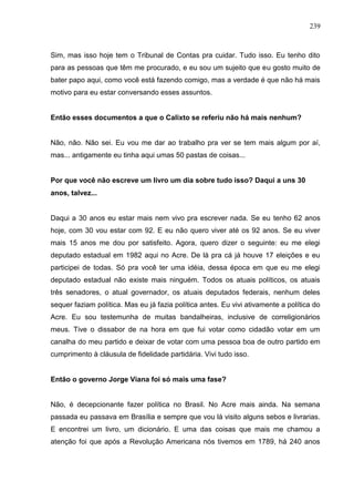 239



Sim, mas isso hoje tem o Tribunal de Contas pra cuidar. Tudo isso. Eu tenho dito
para as pessoas que têm me procurado, e eu sou um sujeito que eu gosto muito de
bater papo aqui, como você está fazendo comigo, mas a verdade é que não há mais
motivo para eu estar conversando esses assuntos.


Então esses documentos a que o Calixto se referiu não há mais nenhum?


Não, não. Não sei. Eu vou me dar ao trabalho pra ver se tem mais algum por aí,
mas... antigamente eu tinha aqui umas 50 pastas de coisas...


Por que você não escreve um livro um dia sobre tudo isso? Daqui a uns 30
anos, talvez...


Daqui a 30 anos eu estar mais nem vivo pra escrever nada. Se eu tenho 62 anos
hoje, com 30 vou estar com 92. E eu não quero viver até os 92 anos. Se eu viver
mais 15 anos me dou por satisfeito. Agora, quero dizer o seguinte: eu me elegi
deputado estadual em 1982 aqui no Acre. De lá pra cá já houve 17 eleições e eu
participei de todas. Só pra você ter uma idéia, dessa época em que eu me elegi
deputado estadual não existe mais ninguém. Todos os atuais políticos, os atuais
três senadores, o atual governador, os atuais deputados federais, nenhum deles
sequer faziam política. Mas eu já fazia política antes. Eu vivi ativamente a política do
Acre. Eu sou testemunha de muitas bandalheiras, inclusive de correligionários
meus. Tive o dissabor de na hora em que fui votar como cidadão votar em um
canalha do meu partido e deixar de votar com uma pessoa boa de outro partido em
cumprimento à cláusula de fidelidade partidária. Vivi tudo isso.


Então o governo Jorge Viana foi só mais uma fase?


Não, é decepcionante fazer política no Brasil. No Acre mais ainda. Na semana
passada eu passava em Brasília e sempre que vou lá visito alguns sebos e livrarias.
E encontrei um livro, um dicionário. E uma das coisas que mais me chamou a
atenção foi que após a Revolução Americana nós tivemos em 1789, há 240 anos
 