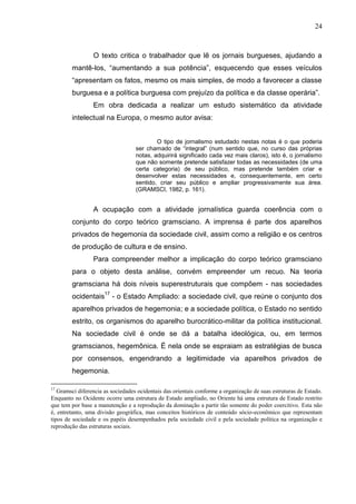 24



                 O texto critica o trabalhador que lê os jornais burgueses, ajudando a
        mantê-los, “aumentando a sua potência”, esquecendo que esses veículos
        “apresentam os fatos, mesmo os mais simples, de modo a favorecer a classe
        burguesa e a política burguesa com prejuízo da política e da classe operária”.
                 Em obra dedicada a realizar um estudo sistemático da atividade
        intelectual na Europa, o mesmo autor avisa:


                                           O tipo de jornalismo estudado nestas notas é o que poderia
                                   ser chamado de “integral” (num sentido que, no curso das próprias
                                   notas, adquirirá significado cada vez mais claros), isto é, o jornalismo
                                   que não somente pretende satisfazer todas as necessidades (de uma
                                   certa categoria) de seu público, mas pretende também criar e
                                   desenvolver estas necessidades e, consequentemente, em certo
                                   sentido, criar seu público e ampliar progressivamente sua área.
                                   (GRAMSCI, 1982, p. 161).


                 A ocupação com a atividade jornalística guarda coerência com o
        conjunto do corpo teórico gramsciano. A imprensa é parte dos aparelhos
        privados de hegemonia da sociedade civil, assim como a religião e os centros
        de produção de cultura e de ensino.
                 Para compreender melhor a implicação do corpo teórico gramsciano
        para o objeto desta análise, convém empreender um recuo. Na teoria
        gramsciana há dois níveis superestruturais que compõem - nas sociedades
        ocidentais17 - o Estado Ampliado: a sociedade civil, que reúne o conjunto dos
        aparelhos privados de hegemonia; e a sociedade política, o Estado no sentido
        estrito, os organismos do aparelho burocrático-militar da política institucional.
        Na sociedade civil é onde se dá a batalha ideológica, ou, em termos
        gramscianos, hegemônica. É nela onde se espraiam as estratégias de busca
        por consensos, engendrando a legitimidade via aparelhos privados de
        hegemonia.

17
   Gramsci diferencia as sociedades ocidentais das orientais conforme a organização de suas estruturas de Estado.
Enquanto no Ocidente ocorre uma estrutura de Estado ampliado, no Oriente há uma estrutura de Estado restrito
que tem por base a manutenção e a reprodução da dominação a partir tão somente do poder coercitivo. Esta não
é, entretanto, uma divisão geográfica, mas conceitos históricos de conteúdo sócio-econômico que representam
tipos de sociedade e os papéis desempenhados pela sociedade civil e pela sociedade política na organização e
reprodução das estruturas sociais.
 