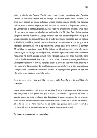 240



atrás, a eleição de George Washington como primeiro presidente dos Estados
Unidos. Quatro anos depois ele se reelege. Aí a cada quatro anos, durante 240
anos, sem atrasar um dia ou antecipar um dia, realiza-se uma eleição nos Estados
Unidos. Com a mesma legislação eleitoral, com os mesmos dois partidos políticos,
os Democratas e os Republicanos. E aqui você vai entrar numa eleição, ainda hoje
não se sabe as regras da eleição que vai ter daqui a 60 dias. Tem determinadas
perguntas que se fizermos à Justiça Eleitoral eles não sabem responder. Porque é
uma democracia de conveniências. Se o poder dominante interessa que se institua
a fidelidade partidária, institui. Se amanhã não é, então melhor é que se quebre a
fidelidade partidária. É bom o bipartidarismo? Então deixa dois partidos. É bom ter
50 partidos, como existem hoje? Então deixam os 50 partidos. Isso pode não trazer
preocupação na cabeça de um ignorante, porque o ignorante nunca tem dúvida de
nada, mas na minha cabeça é muito ruim. Por isso eu não vou mais me meter com
política. Política que você tem que concorrer com o cara que tem coragem de fazer
uma lista de eleitores? Tem 60 eleitores, qual é o preço do voto? 50 reais. Dou R$ 3
mil, então me dá o número do seu título que eu vou conferir se o seu voto caiu na
urna pra mim... não entro mais nisso. Usando a linguagem dos jovens de hoje: eu
não tenho mais saco pra isso. Não tenho.


Isso aconteceu no seu partido ou você está falando só de partidos de
oposição?


Isso é suprapartidário, é de todos os partidos. É uma prática comum. É tanto que
nós chegamos a um ponto em que a nossa Assembléia Legislativa do Acre, e
quanto prazer eu teria se alguns dos deputados tivessem coragem de me chamar
pra ir discutir na frente deles sobre compra de votos, pra eu ter o prazer de apontar,
olhando na cara de 12 deles: “Vocês só estão aqui porque compraram votos”. Eu
conheço 12 ali que se não fosse a compra de votos não estariam ali.


Da base do governo ou da oposição?
 