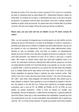 241



Da base do contra. O N. Lima não é contra o governo? O N. Lima é um comprador
de votos. E comprava votos ao estilo Sérgio Pet... Hildebrando Pascoal: o eleitor na
frente dele, um revólver de um lado e a metralhadora de outro. E ele não é da base
do governo. Eu gostaria muito de dizer isso porque, como ele é valente, pessoas
valentes eu gosto muito de provocar. Eu queria dizer isso na frente dele. Eu já disse
no jornal, mas ele nunca reagiu. Ele faz de conta que não leu ou debocha.


Nesse caso, por que você não faz um debate na sua TV sobre compra de
votos?


Olha... eu, por exemplo, tô chegando aqui no jornal agora e eu não interfiro na linha
editorial do jornal O Rio Branco e no texto lá da Redação. É cretino e mentiroso o
jornalista que disser que eu interfiro no trabalho que eles estão fazendo, mas de vez
em quando eu dou um pitacozinho. Dou um pitaco sobre determinadas coisas.
Quando eu vejo um jornalista, cinco, seis dias, um político, um deputadozinho
desses de marca roscofe, cinco seis dias na página do jornal aí eu pergunto: “O que
você está pensando, nós estamos em paz!” Aí eu chamo o cara aqui, a mesma
coisa: “Me mostre os valores desse rapaz que você está exaltando tanto aí na
coluna. Se você quiser continuar aí falando bem dele continue, porque eu vou fazer
um artigo falando mal dele. Eu! Você está dando a sua opinião, eu vou dar a minha
a respeito dele”. A partir de amanhã eu vou querer até oito dias antes das eleições
que no rodapé desse jornal seja escrita uma frase sobre o voto ético. Eu estou
dando sugestões de algumas frases e pedindo que eles inventem outras: “Não
venda o seu voto, e mais, denuncie quem tentar comprar”; “seu voto não tem preço,
tem valor”. Quer dizer, essa pregação nós estamos fazendo. Mas parece que eu
estou falando no deserto. Estou gritando e a voz se dispersa no deserto e não tem
eco. No deserto a voz não tem eco. Porque aqui quando foi na eleição passada
compraram voto o cara do PT, do PMDB, do PCdoB, do PP, do PPB, do meu
partido, do partido adversário... Então é como se tivesse um complô, uma
banalização. Simone de Beauvoir, a velha Simone de Beauvoir, a grande paixão de
Jean-Paul Sartre, disse que o mais escandaloso dos escândalos é aquele que nós
nos acostumamos com ele. O mais escandaloso dos escândalos não é aquele que
você diz: “Ai!”, e aí todo mundo apavora. É aquele que quando você conta ninguém
 