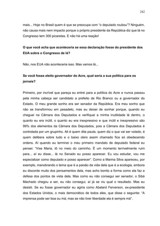 242



mais... Hoje no Brasil quem é que se preocupa com “o deputado roubou”? Ninguém,
não causa mais nem impacto porque o próprio presidente da República diz que lá no
Congresso tem 300 picaretas. E não há uma reação!


O que você acha que aconteceria se essa declaração fosse do presidente dos
EUA sobre o Congresso de lá?


Não, nos EUA não aconteceria isso. Mas vamos lá...


Se você fosse eleito governador do Acre, qual seria a sua política para os
jornais?


Primeiro, por incrível que pareça eu entrei para a política do Acre e nunca passou
pela minha cabeça ser candidato a prefeito de Rio Branco ou a governador do
Estado. O meu grande sonho era ser senador da República. Era meu sonho que
não se transformou em pesadelo, mas eu deixei de sonhar porque, quando eu
cheguei na Câmara dos Deputados e verifiquei a minha inutilidade lá dentro, o
quanto eu era inútil, o quanto eu era inexpressivo e que inútil e inexpressivo são
99% dos elementos da Câmara dos Deputados, pois a Câmara dos Deputados é
controlada por um grupinho. Ali é quem dita pauta, quem diz o que vai ser votado, é
quem delibera sobre tudo e o baixo clero assim chamado fica só obedecendo
ordens. Aí quando eu terminei o meu primeiro mandato de deputado federal eu
pensei: “Vixe Maria, tô no meio do caminho. É um momento terrivelmente ruim
para... aí eu disse... lá no Senado eu posso aparecer. Eu vou estudar, vou me
especializar como deputado e posso aparecer”. Como a Marina Silva apareceu, por
exemplo, manobrando o tema que é a paixão da vida dela que é a ecologia, embora
eu discorde muito dos pensamentos dela, mas acho bonito a forma como ela faz a
defesa dos pontos de vista dela. Mas como eu não consegui ser senador, o Sibá
Machado chegou a ser, eu não consegui, aí já se viu qual o resultado. Mas eu
desisti. Se eu fosse governador eu agiria como Abelard Ferverson, ex-presidente
dos Estados Unidos, o mais democrático de todos eles, que disse o seguinte: “A
imprensa pode ser boa ou má; mas se não tiver liberdade ela é sempre má”.
 