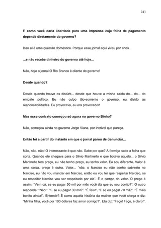 243




E como você daria liberdade para uma imprensa cuja folha de pagamento
depende diretamente do governo?


Isso aí é uma questão doméstica. Porque esse jornal aqui viveu por anos...


...e não recebe dinheiro do governo até hoje...


Não, hoje o jornal O Rio Branco é cliente do governo!


Desde quando?


Desde quando houve os distúrb... desde que houve a minha saída do... do... do
embate    político.   Eu   não   culpo   tão-somente    o   governo,   eu   divido   as
responsabilidades. Eu provocava, eu era provocador!


Mas esse contrato começou só agora no governo Binho?


Não, começou ainda no governo Jorge Viana, por incrível que pareça.


Então foi a partir do instante em que o jornal parou de denunciar...


Não, não, não! O interessante é que não. Sabe por que? A formiga sabe a folha que
corta. Quando ele chegava para o Silvio Martinello e que botava aquela... o Silvio
Martinello tem preço, eu não tenho preço, eu tenho valor. Eu sou diferente. Valor é
uma coisa, preço é outra. Valor... “não, o Narciso eu não ponho cabresto no
Narciso, eu não vou mandar em Narciso, então eu vou ter que respeitar Narciso, se
eu respeitar Narciso vou ser respeitado por ele”. É o campo do valor. O preço é
assim: “Vem cá, se eu pagar 50 mil por mês você diz que eu sou bonito?”. O outro
responde: “Não!”. “E se eu pagar 30 mil?”. “É feio!”. “E se eu pagar 70 mil?”. “É mais
bonito ainda!”. Entende? É como aquela história da mulher que você chega e diz:
“Minha filha, você por 100 dólares faz amor comigo?”. Ela diz: “Faço! Faço, é claro!”.
 