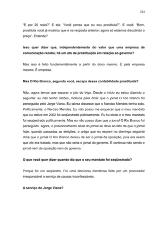 244



“E por 20 reais?” E ela: “Você pensa que eu sou prostituta?”. E você: “Bem,
prostituta você já mostrou que é na resposta anterior; agora só estamos discutindo o
preço”. Entende?


Isso quer dizer que, independentemente do valor que uma empresa de
comunicação recebe, há um ato de prostituição em relação ao governo?


Mas isso é feito fundamentalmente a partir do dono mesmo. É pela empresa
mesmo. É empresa.


Mas O Rio Branco, segundo você, escapa dessa contabilidade prostituída?


Não, agora temos que separar o joio do trigo. Desde o início eu estou dizendo o
seguinte: eu não tenho razões, motivos para dizer que o jornal O Rio Branco foi
perseguido pelo Jorge Viana. Eu talvez dissesse que o Narciso Mendes tenha sido.
Politicamente, o Narciso Mendes. Eu não posso me esquecer que o meu mandato
que eu obtive em 2002 foi seqüestrado politicamente. Eu fui eleito e o meu mandato
foi seqüestrado politicamente. Mas eu não posso dizer que o jornal O Rio Branco foi
perseguido. Agora, o posicionamento atual do jornal se deve ao fato de que o jornal
hoje, quando passadas as eleições, o artigo que eu escrevi no domingo seguinte
dizia que o jornal O Rio Branco deixou de ser o jornal da oposição, pois era assim
que ele era tratado, mas que não seria o jornal do governo. E continua não sendo o
jornal nem da oposição nem do governo.


O que você quer dizer quando diz que o seu mandato foi seqüestrado?


Porque foi um seqüestro. Foi uma denúncia mentirosa feita por um procurador
irresponsável a serviço de causas inconfessáveis.


A serviço do Jorge Viana?
 