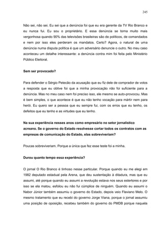 245



Não sei, não sei. Eu sei que a denúncia foi que eu era gerente da TV Rio Branco e
eu nunca fui. Eu sou o proprietário. E essa denúncia se torna muito mais
vergonhosa quando 90% das televisões brasileiras são de políticos, de comandados
e nem por isso eles perderam os mandatos. Certo? Agora, o natural de uma
denúncia numa disputa política é que um adversário denuncie o outro. No meu caso
aconteceu um detalhe interessante: a denúncia contra mim foi feita pelo Ministério
Público Eleitoral.


Sem ser provocado?


Para defender o Sérgio Petecão da acusação que eu fiz dele de comprador de votos
a resposta que eu obtive foi que a minha provocação não foi suficiente para a
denúncia. Mas no meu caso nem foi preciso isso, ele mesmo se auto-provocou. Mas
é bem simples, o que acontece é que eu não tenho vocação para mártir nem para
herói. Eu quero ser a pessoa que eu sempre fui, com os erros que eu tenho, os
defeitos que eu tenho e as virtudes que eu tenho.


Na sua experiência nesses anos como empresário no setor jornalístico
acreano. Se o governo do Estado resolvesse cortar todos os contratos com as
empresas de comunicação do Estado, elas sobreviveriam?


Poucas sobreviveriam. Porque a única que fez esse teste foi a minha.


Durou quanto tempo essa experiência?


O jornal O Rio Branco é tinhoso nesse particular. Porque quando eu me elegi em
1982 deputado estadual pela Arena, que deu sustentação à ditadura, mas que eu
assumi, até porque quando eu assumi a revolução estava nos seus estertores e por
isso se ela matou, esfolou eu não fui cúmplice de ninguém. Quando eu assumi o
Nabor Júnior também assumiu o governo do Estado, depois veio Flaviano Melo. O
mesmo tratamento que eu recebi do governo Jorge Viana, porque o jornal assumiu
uma posição de oposição, recebeu também do governo do PMDB porque naquela
 