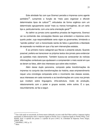 25



                 Esta atividade faz com que Gramsci perceba a imprensa como agente
        partidário18, cumprindo a função de “meio para organizar e difundir
        determinados tipos de cultura"19, articulados de forma orgânica com um
        determinado agrupamento social “mais ou menos homogêneo, de um certo
        tipo e, particularmente, com uma certa orientação geral”20.
                 Ao definir os jornais como aparelhos privados de hegemonia, Gramsci
        vai na contramão das concepções liberais que entendem a imprensa como
        quarto poder, cuja responsabilidade seria vigiar os governantes, brindando a
        “opinião pública” com a transmissão isenta de fatos e garantindo a liberdade
        de expressão na medida em que o faz sem intervenções estatais.
                 É ao primeiro marco categorial que filia-se o presente estudo. Quando
        possível, preferiu-se transcrever os próprios textos dos jornais para evidenciar
        as questões mais claramente. Também buscou-se acrescentar às notícias
        informações contextuais que ajudassem a compreender o meio social em que
        se deram os fatos, além dos interesses que sobre eles incidiam.
                 Além desse duplo panorama, composto pelas transformações da
        imprensa no conjunto das transformações da história, esse empreendimento
        requer uma cronologia comparada entre o movimento das classes sociais,
        seus interesses em cada momento e as transformações em curso nos jornais
        que     incidiam      sobre     linguagens,       infra-estrutura,       modo      de    produção,
        relacionamento com o poder e grupos sociais, entre outros. É o que,
        resumidamente, se faz a seguir.




18
   Esta visão pode ser encontrada, de forma menos elaborada, no texto onde Karl Marx analisa a imprensa inglesa
mostrando as diferenciações entre a imprensa ligada ao Partido Tory e a imprensa ligada ao Partido Whig. Conf.
MARX, Karl. A opinião dos jornais e a opinião do povo (1861). In. Liberdade de Imprensa. Porto Alegre,
LP&M, 2006.
19
   GRAMSCI, 1982, p. 32.
20
   Idem.
 
